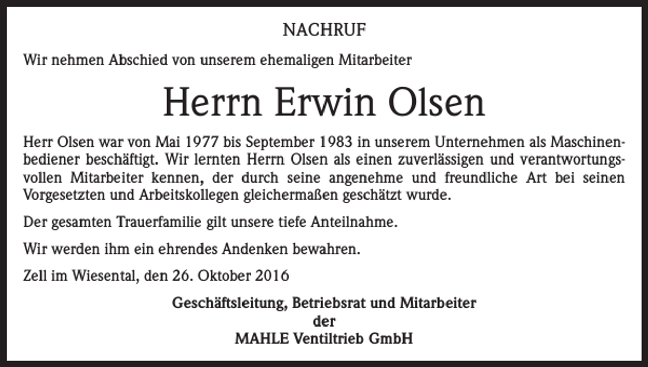 <p>NACHRUF<br />Wir nehmen Abschied von unserem ehemaligen Mitarbeiter</p><p>Herrn Erwin Olsen<br />Herr Olsen war von Mai 1977 bis September 1983 in unserem Unternehmen als Maschinenbediener beschäftigt. Wir lernten Herrn Olsen als einen zuverlässigen und verantwortungsvollen Mitarbeiter kennen, der durch seine angenehme und freundliche Art bei seinen<br />Vorgesetzten und Arbeitskollegen gleichermaßen geschätzt wurde.<br />Der gesamten Trauerfamilie gilt unsere tiefe Anteilnahme.<br />Wir werden ihm ein ehrendes Andenken bewahren.<br />Zell im Wiesental, den 26. Oktober 2016<br />Geschäftsleitung, Betriebsrat und Mitarbeiter<br />der<br />MAHLE Ventiltrieb GmbH</p>