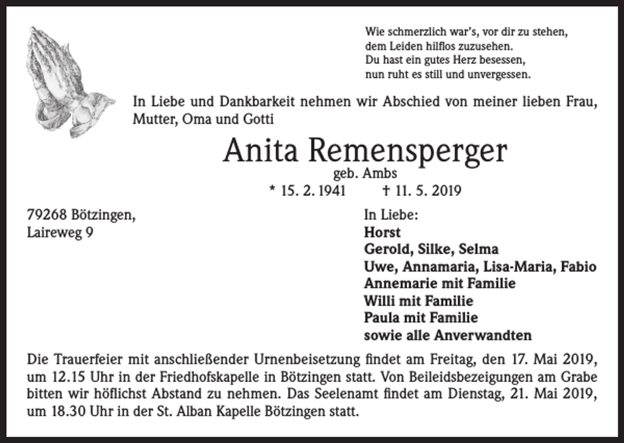 <p>Wie schmerzlich war’s, vor dir zu stehen,<br />dem Leiden hilflos zuzusehen.<br />Du hast ein gutes Herz besessen,<br />nun ruht es still und unvergessen.</p><p>In Liebe und Dankbarkeit nehmen wir Abschied von meiner lieben Frau,<br />Mutter, Oma und Gotti</p><p>Anita Remensperger<br />geb. Ambs<br />* 15. 2. 1941</p><p>† 11. 5. 2019</p><p>79268 Bötzingen,<br />In Liebe:<br />Laireweg 9<br />Horst<br />Gerold, Silke, Selma<br />Uwe, Annamaria, Lisa-Maria, Fabio<br />Annemarie mit Familie<br />Willi mit Familie<br />Paula mit Familie<br />sowie alle Anverwandten<br />Die Trauerfeier mit anschließender Urnenbeisetzung findet am Freitag, den 17. Mai 2019,<br />um 12.15 Uhr in der Friedhofskapelle in Bötzingen statt. Von Beileidsbezeigungen am Grabe<br />bitten wir höflichst Abstand zu nehmen. Das Seelenamt findet am Dienstag, 21. Mai 2019,<br />um 18.30 Uhr in der St. Alban Kapelle Bötzingen statt.</p>