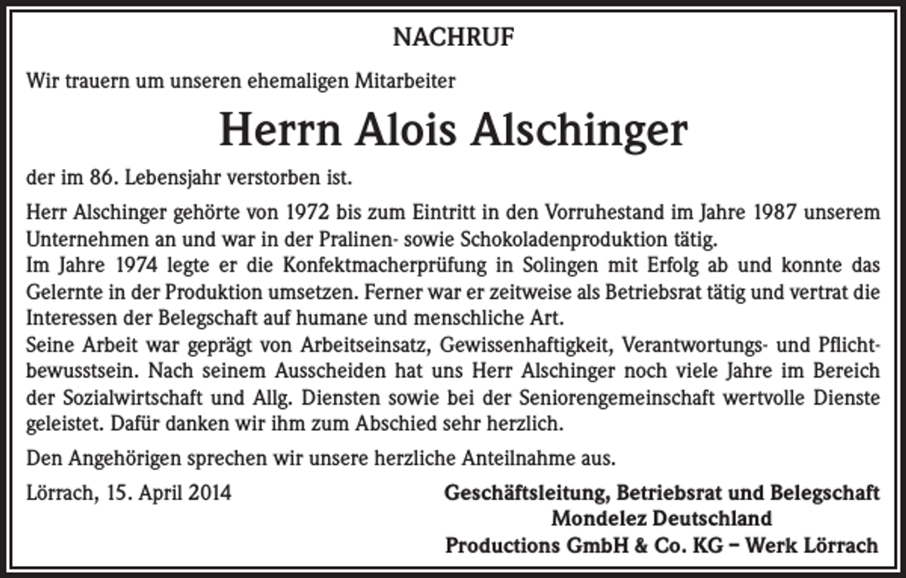 <p>NACHRUF<br />Wir trauern um unseren ehemaligen Mitarbeiter</p><p>Herrn Alois Alschinger<br />der im 86. Lebensjahr verstorben ist.<br />Herr Alschinger gehörte von 1972 bis zum Eintritt in den Vorruhestand im Jahre 1987 unserem<br />Unternehmen an und war in der Pralinen- sowie Schokoladenproduktion tätig.<br />Im Jahre 1974 legte er die Konfektmacherprüfung in Solingen mit Erfolg ab und konnte das<br />Gelernte in der Produktion umsetzen. Ferner war er zeitweise als Betriebsrat tätig und vertrat die<br />Interessen der Belegschaft auf humane und menschliche Art.<br />Seine Arbeit war geprägt von Arbeitseinsatz, Gewissenhaftigkeit, Verantwortungs- und Pflichtbewusstsein. Nach seinem Ausscheiden hat uns Herr Alschinger noch viele Jahre im Bereich<br />der Sozialwirtschaft und Allg. Diensten sowie bei der Seniorengemeinschaft wertvolle Dienste<br />geleistet. Dafür danken wir ihm zum Abschied sehr herzlich.<br />Den Angehörigen sprechen wir unsere herzliche Anteilnahme aus.<br />Lörrach, 15. April 2014</p><p>Geschäftsleitung, Betriebsrat und Belegschaft<br />Mondelez Deutschland<br />Productions GmbH &amp; Co. KG – Werk Lörrach</p>