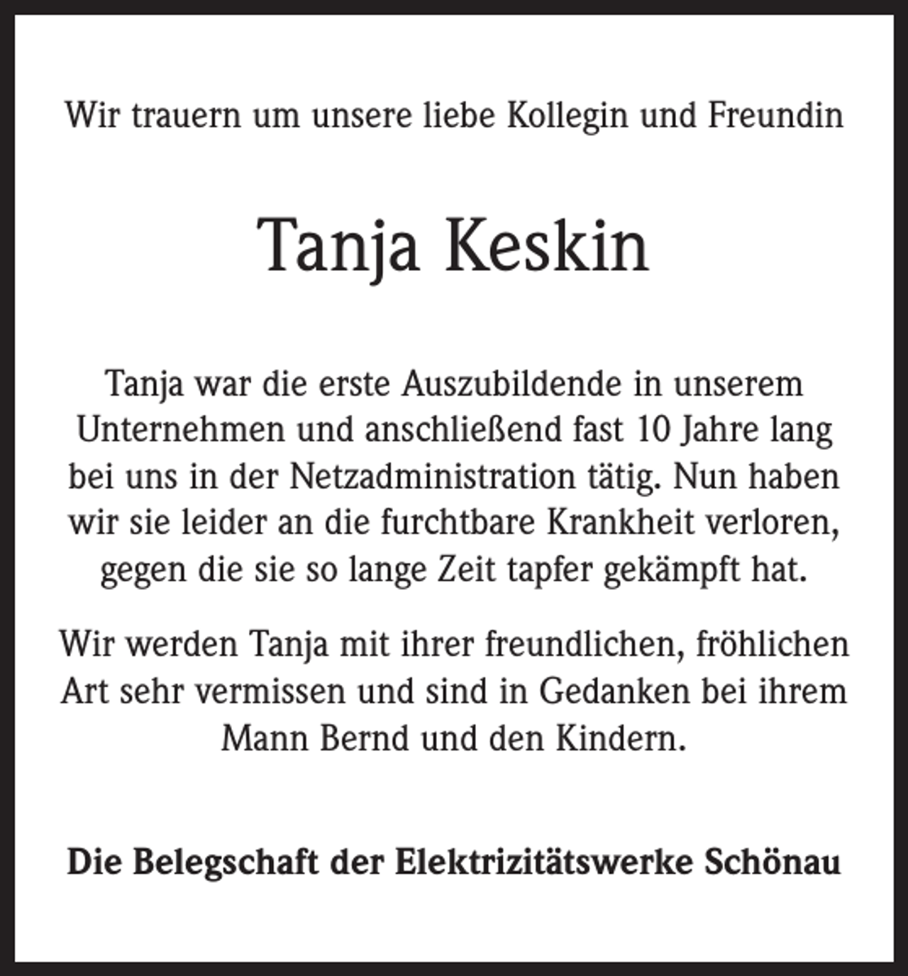 <p>Wir trauern um unsere liebe Kollegin und Freundin</p><p>Tanja Keskin<br />Tanja war die erste Auszubildende in unserem<br />Unternehmen und anschließend fast 10 Jahre lang<br />bei uns in der Netzadministration tätig. Nun haben<br />wir sie leider an die furchtbare Krankheit verloren,<br />gegen die sie so lange Zeit tapfer gekämpft hat.<br />Wir werden Tanja mit ihrer freundlichen, fröhlichen<br />Art sehr vermissen und sind in Gedanken bei ihrem<br />Mann Bernd und den Kindern.<br />Die Belegschaft der Elektrizitätswerke Schönau</p>