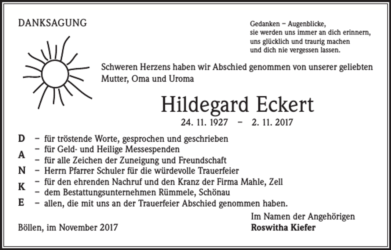 <p>DANKSAGUNG</p><p>edanken – Augenblicke,<br />G<br />sie werden uns immer an dich erinnern,<br />uns glücklich und traurig machen<br />und dich nie vergessen lassen.</p><p>Schweren Herzens haben wir Abschied genommen von unserer geliebten<br />Mutter, Oma und Uroma</p><p>Hildegard Eckert<br />24. 11. 1927 – 2. 11. 2017</p><p>D<br />A<br />N<br />K<br />E</p><p>– für tröstende Worte, gesprochen und geschrieben<br />– für Geld- und Heilige Messespenden<br />– für alle Zeichen der Zuneigung und Freundschaft<br />– Herrn Pfarrer Schuler für die würdevolle Trauerfeier<br />– für den ehrenden Nachruf und den Kranz der Firma Mahle, Zell<br />– dem Bestattungsunternehmen Rümmele, Schönau<br />– allen, die mit uns an der Trauerfeier Abschied genommen haben.</p><p>Im Namen der Angehörigen<br />Böllen, im November 2017<br />Roswitha Kiefer</p>