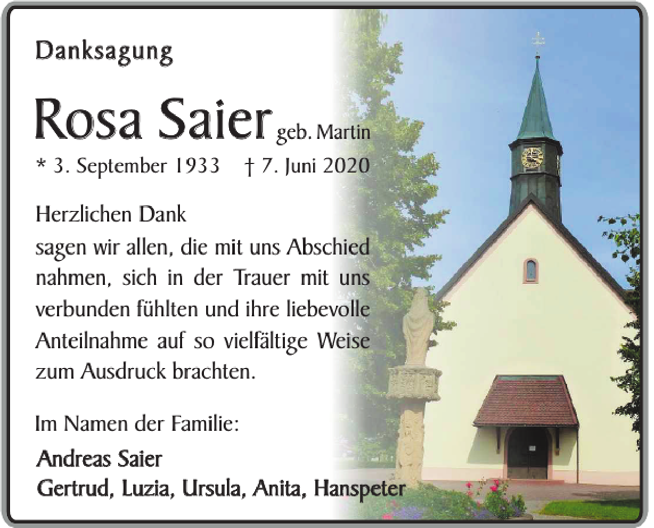 <p>Danksagung</p><p>Rosa Saier<br />* 3. September 1933</p><p>geb. Martin</p><p>† 7. Juni 2020</p><p>Herzlichen Dank<br />sagen wir allen, die mit uns Abschied<br />nahmen, sich in der Trauer mit uns<br />verbunden fühlten und ihre liebevolle<br />Anteilnahme auf so vielfältige Weise<br />zum Ausdruck brachten.<br />Im Namen der Familie:<br />Andreas Saier<br />Gertrud, Luzia, Ursula, Anita, Hanspeter</p>
