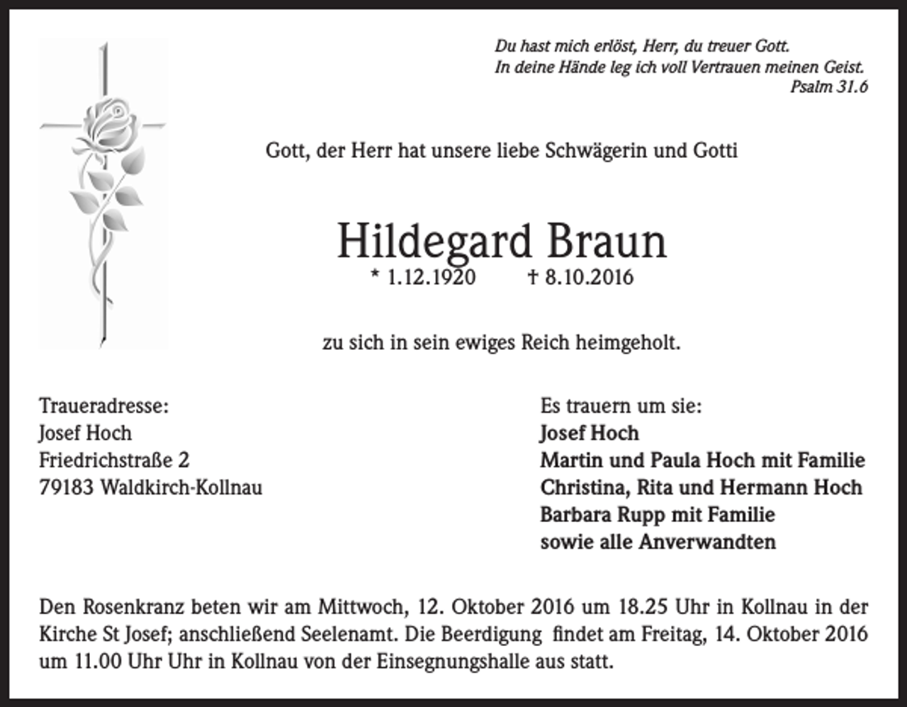 <p>Du hast mich erlöst, Herr, du treuer Gott.<br />In deine Hände leg ich voll Vertrauen meinen Geist.</p><p>Psalm 31.6</p><p>Gott, der Herr hat unsere liebe Schwägerin und Gotti</p><p>Hildegard Braun<br />* 1.12.1920</p><p>† 8.10.2016</p><p>zu sich in sein ewiges Reich heimgeholt.<br />Traueradresse:<br />Es trauern um sie:<br />Josef Hoch<br />Josef Hoch<br />Friedrichstraße 2<br />Martin und Paula Hoch mit Familie<br />79183 Waldkirch-Kollnau<br />Christina, Rita und Hermann Hoch<br />Barbara Rupp mit Familie<br />sowie alle Anverwandten<br />Den Rosenkranz beten wir am Mittwoch, 12. Oktober 2016 um 18.25 Uhr in Kollnau in der<br />Kirche St Josef; anschließend Seelenamt. Die Beerdigung findet am Freitag, 14. Oktober 2016<br />um 11.00 Uhr Uhr in Kollnau von der Einsegnungshalle aus statt.</p>