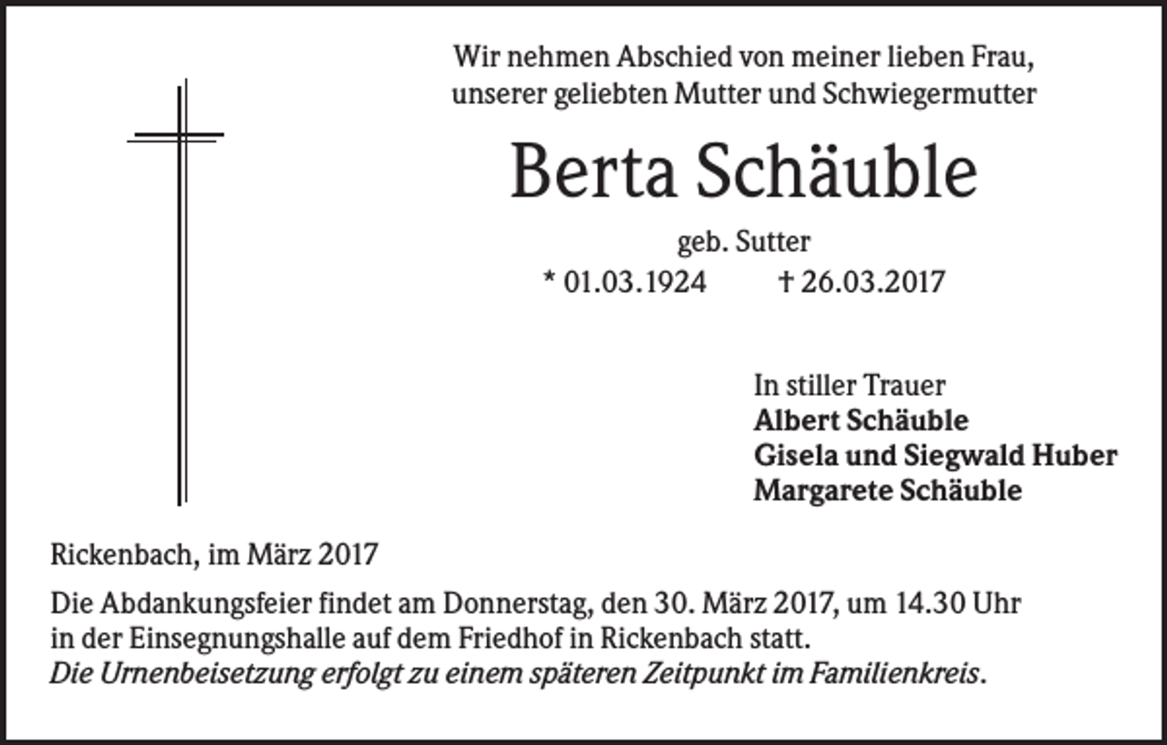 <p>Wir nehmen Abschied von meiner lieben Frau,<br />unserer geliebten Mutter und Schwiegermutter</p><p>Berta Schäuble<br />geb. Sutter<br />* 01.03.1924<br />† 26.03.2017<br />In stiller Trauer<br />Albert Schäuble<br />Gisela und Siegwald Huber<br />Margarete Schäuble<br />Rickenbach, im März 2017<br />Die Abdankungsfeier findet am Donnerstag, den 30. März 2017, um 14.30 Uhr<br />in der Einsegnungshalle auf dem Friedhof in Rickenbach statt.<br />Die Urnenbeisetzung erfolgt zu einem späteren Zeitpunkt im Familienkreis.</p>