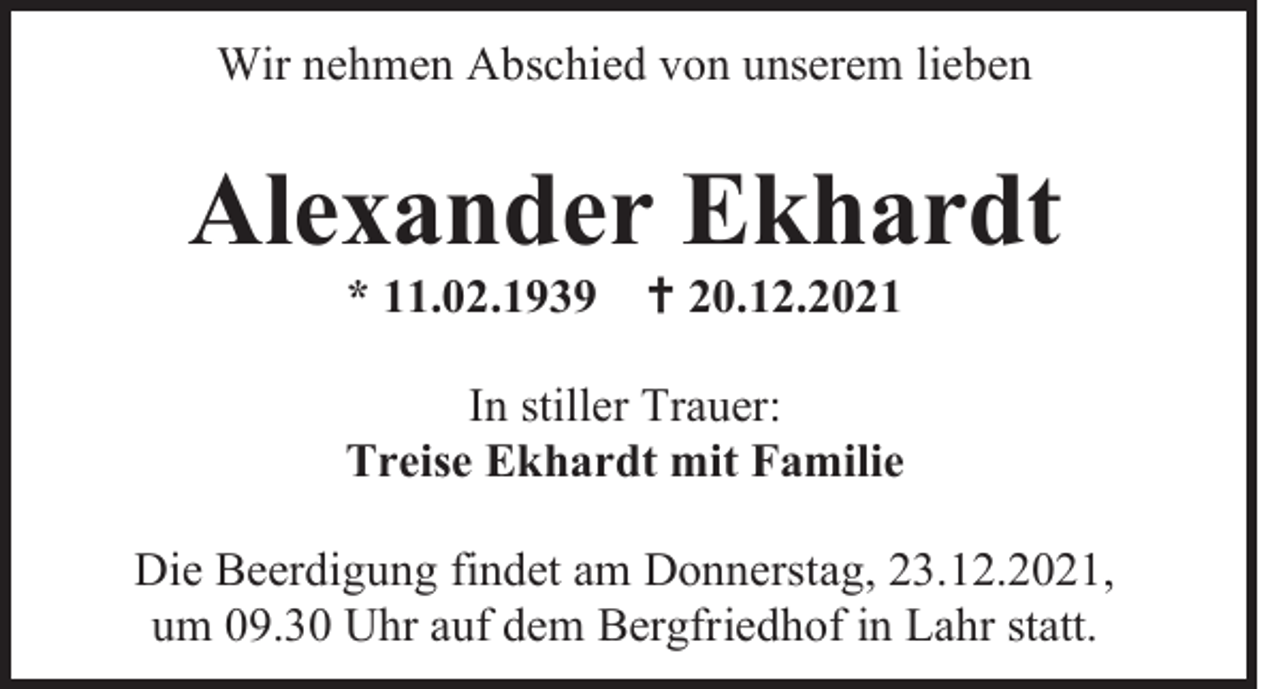 <p>Wir nehmen Abschied von unserem lieben</p><p>Alexander Ekhardt<br />* 11.02.1939</p><p> 20.12.2021</p><p>In stiller Trauer:<br />Treise Ekhardt mit Familie<br />Die Beerdigung findet am Donnerstag, 23.12.2021,<br />um 09.30 Uhr auf dem Bergfriedhof in Lahr statt.</p>