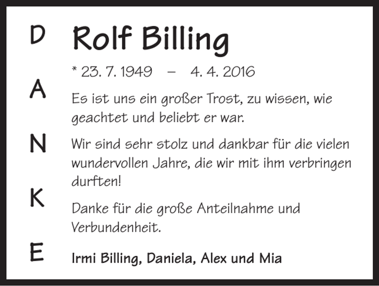 <p>D<br />A<br />N<br />K<br />E</p><p>Rolf Billing<br />* 23. 7. 1949 – 4. 4. 2016<br />Es ist uns ein großer Trost, zu wissen, wie<br />geachtet und beliebt er war.<br />Wir sind sehr stolz und dankbar für die vielen<br />wundervollen Jahre, die wir mit ihm verbringen<br />durften!<br />Danke für die große Anteilnahme und<br />Verbundenheit.<br />Irmi Billing, Daniela, Alex und Mia</p>