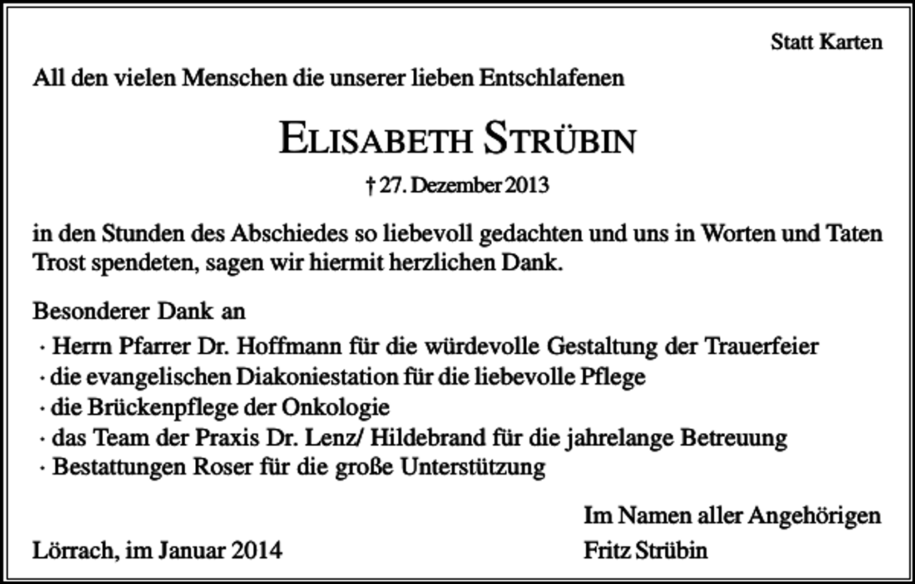 <p>Statt Karten</p><p>All den vielen Menschen die unserer lieben Entschlafenen</p><p>ELISABETH STRÜBIN<br />† 27. Dezember 2013</p><p>in den Stunden des Abschiedes so liebevoll gedachten und uns in Worten und Taten<br />Trost spendeten, sagen wir hiermit herzlichen Dank.<br />Besonderer Dank an<br />· Herrn Pfarrer Dr. Hoffmann für die würdevolle Gestaltung der Trauerfeier<br />· die evangelischen Diakoniestation für die liebevolle Pflege<br />· die Brückenpflege der Onkologie<br />· das Team der Praxis Dr. Lenz/ Hildebrand für die jahrelange Betreuung<br />· Bestattungen Roser für die große Unterstützung<br />Lörrach, im Januar 2014</p><p>Im Namen aller Angehörigen<br />Fritz Strübin</p>
