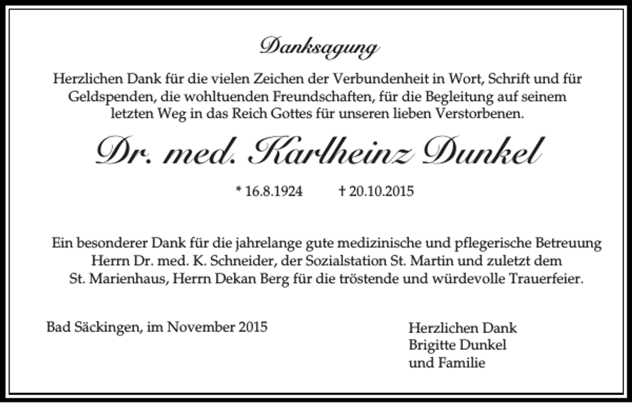 <p>Danksagung<br />Herzlichen Dank für die vielen Zeichen der Verbundenheit in Wort, Schrift und für<br />Geldspenden, die wohltuenden Freundschaften, für die Begleitung auf seinem<br />letzten Weg in das Reich Gottes für unseren lieben Verstorbenen.</p><p>Dr. med. Karlheinz Dunkel<br />* 16.8.1924</p><p>† 20.10.2015</p><p>Ein besonderer Dank für die jahrelange gute medizinische und pflegerische Betreuung<br />Herrn Dr. med. K. Schneider, der Sozialstation St. Martin und zuletzt dem<br />St. Marienhaus, Herrn Dekan Berg für die tröstende und würdevolle Trauerfeier.<br />Bad Säckingen, im November 2015</p><p>Herzlichen Dank<br />Brigitte Dunkel<br />und Familie</p>