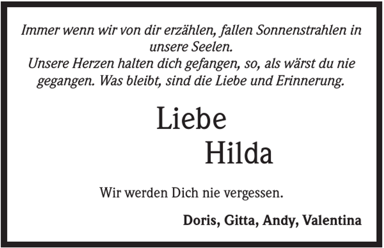 <p>Immer wenn wir von dir erzählen, fallen Sonnenstrahlen in<br />unsere Seelen.<br />Unsere Herzen halten dich gefangen, so, als wärst du nie<br />gegangen. Was bleibt, sind die Liebe und Erinnerung.</p><p>Liebe<br />Hilda<br />Wir werden Dich nie vergessen.<br />Doris, Gitta, Andy, Valentina</p>