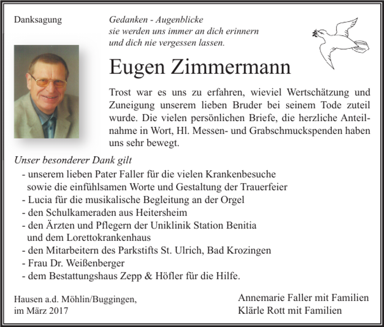 <p>Danksagung</p><p>Gedanken - Augenblicke<br />sie werden uns immer an dich erinnern<br />und dich nie vergessen lassen.</p><p>Eugen Zimmermann<br />Trost war es uns zu erfahren, wieviel Wertschätzung und<br />Zuneigung unserem lieben Bruder bei seinem Tode zuteil<br />wurde. Die vielen persönlichen Briefe, die herzliche Anteilnahme in Wort, Hl. Messen- und Grabschmuckspenden haben<br />uns sehr bewegt.<br />Unser besonderer Dank gilt<br />- unserem lieben Pater Faller für die vielen Krankenbesuche<br />sowie die einfühlsamen Worte und Gestaltung der Trauerfeier<br />- Lucia für die musikalische Begleitung an der Orgel<br />- den Schulkameraden aus Heitersheim<br />- den Ärzten und Pflegern der Uniklinik Station Benitia<br />und dem Lorettokrankenhaus<br />- den Mitarbeitern des Parkstifts St. Ulrich, Bad Krozingen<br />- Frau Dr. Weißenberger<br />- dem Bestattungshaus Zepp &amp; Höfler für die Hilfe.<br />Hausen a.d. Möhlin/Buggingen,<br />im März 2017</p><p>Annemarie Faller mit Familien<br />Klärle Rott mit Familien</p>
