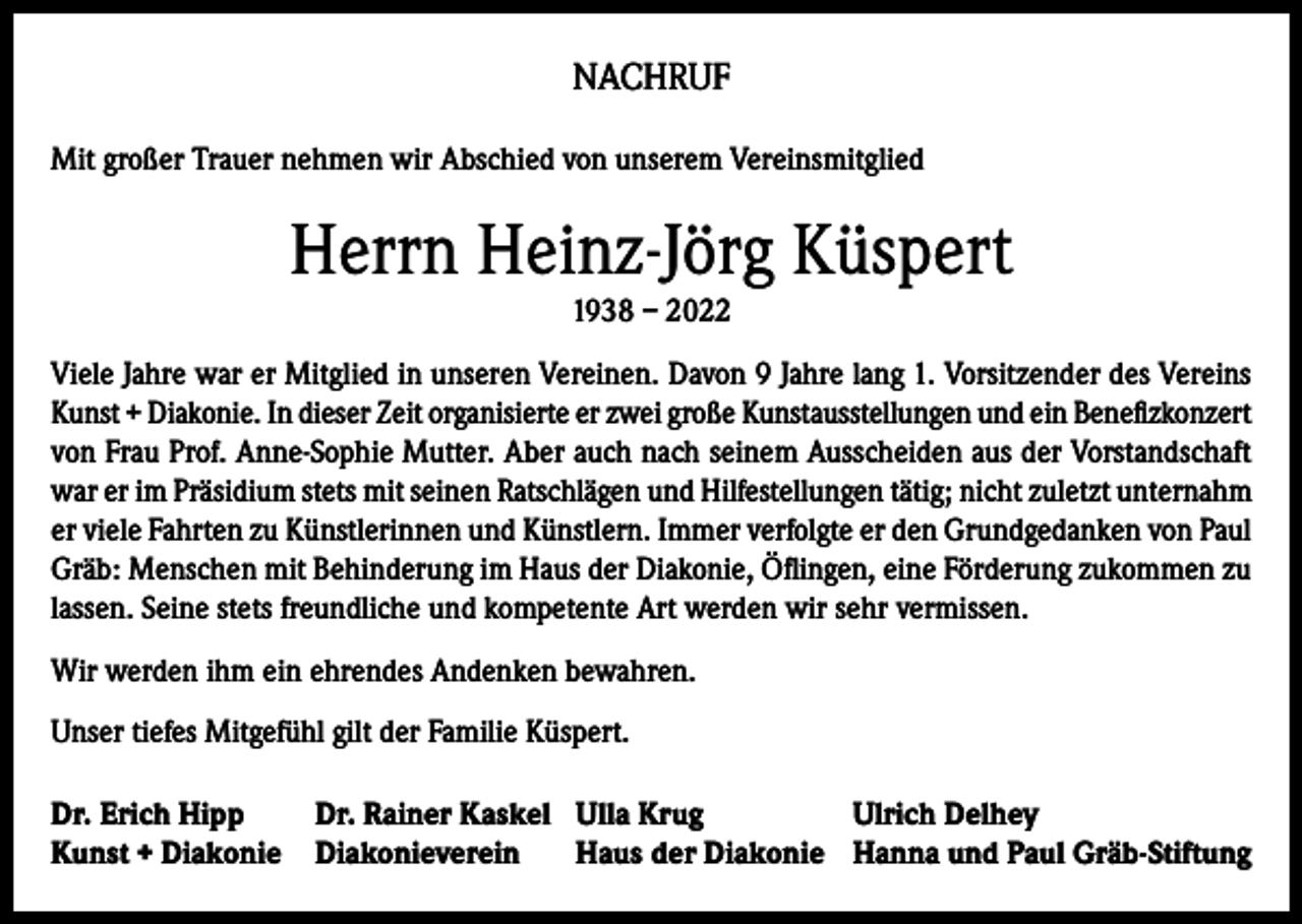 <p>NACHRUF<br />Mit großer Trauer nehmen wir Abschied von unserem Vereinsmitglied</p><p>Herrn Heinz-Jörg Küspert<br />1938 – 2022<br />Viele Jahre war er Mitglied in unseren Vereinen. Davon 9 Jahre lang 1. Vorsitzender des Vereins<br />Kunst + Diakonie. In dieser Zeit organisierte er zwei große Kunstausstellungen und ein Benefizkonzert<br />von Frau Prof. Anne-Sophie Mutter. Aber auch nach seinem Ausscheiden aus der Vorstandschaft<br />war er im Präsidium stets mit seinen Ratschlägen und Hilfestellungen tätig; nicht zuletzt unternahm<br />er viele Fahrten zu Künstlerinnen und Künstlern. Immer verfolgte er den Grundgedanken von Paul<br />Gräb: Menschen mit Behinderung im Haus der Diakonie, Öflingen, eine Förderung zukommen zu<br />lassen. Seine stets freundliche und kompetente Art werden wir sehr vermissen.<br />Wir werden ihm ein ehrendes Andenken bewahren.<br />Unser tiefes Mitgefühl gilt der Familie Küspert.<br />Dr. Erich Hipp<br />Dr. Rainer Kaskel Ulla Krug<br />Ulrich Delhey<br />Kunst + Diakonie Diakonieverein Haus der Diakonie Hanna und Paul Gräb-Stiftung</p>