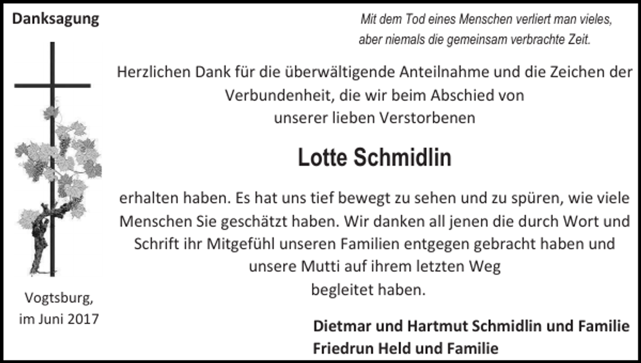<p>Danksagung</p><p>Mit dem Tod eines Menschen verliert man vieles,<br />aber niemals die gemeinsam verbrachte Zeit.</p><p>Herzlichen Dank für die überwältigende Anteilnahme und die Zeichen der<br />Verbundenheit, die wir beim Abschied von<br />unserer lieben Verstorbenen</p><p>Lotte Schmidlin</p><p>Vogtsburg,<br />im Juni 2017</p><p>erhalten haben. Es hat uns tief bewegt zu sehen und zu spüren, wie viele<br />Menschen Sie geschätzt haben. Wir danken all jenen die durch Wort und<br />Schrift ihr Mitgefühl unseren Familien entgegen gebracht haben und<br />unsere Mutti auf ihrem letzten Weg<br />begleitet haben.<br />Dietmar und Hartmut Schmidlin und Familie<br />Friedrun Held und Familie</p>