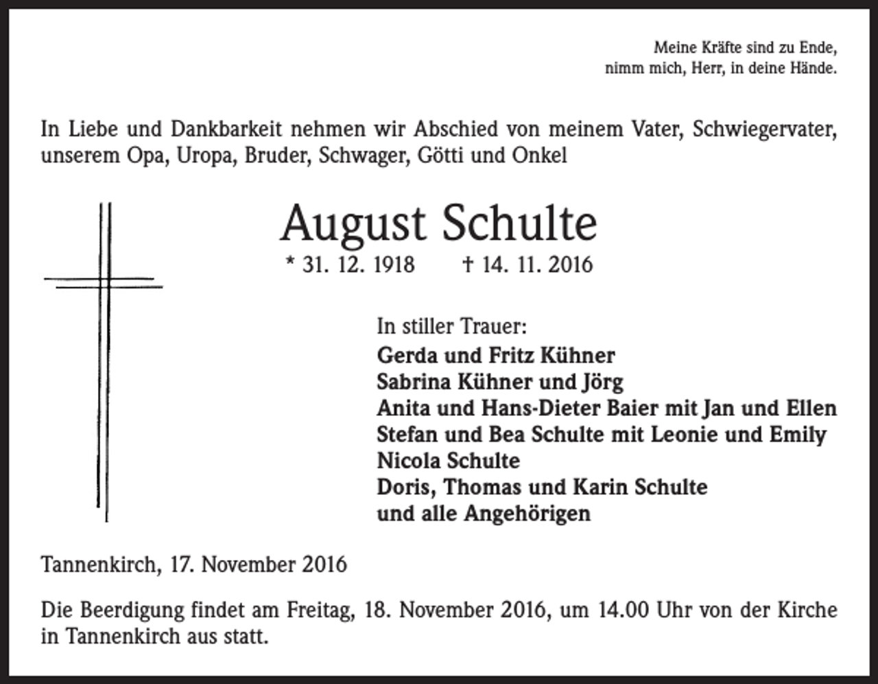 <p>Meine Kräfte sind zu Ende,<br />nimm mich, Herr, in deine Hände.</p><p>In Liebe und Dankbarkeit nehmen wir Abschied von meinem Vater, Schwiegervater,<br />unserem Opa, Uropa, Bruder, Schwager, Götti und Onkel</p><p>August Schulte<br />* 31. 12. 1918 † 14. 11. 2016</p><p>In stiller Trauer:<br />Gerda und Fritz Kühner<br />Sabrina Kühner und Jörg<br />Anita und Hans-Dieter Baier mit Jan und Ellen<br />Stefan und Bea Schulte mit Leonie und Emily<br />Nicola Schulte<br />Doris, Thomas und Karin Schulte<br />und alle Angehörigen</p><p>Tannenkirch, 17. November 2016<br />Die Beerdigung findet am Freitag, 18. November 2016, um 14.00 Uhr von der Kirche<br />in Tannenkirch aus statt.</p>