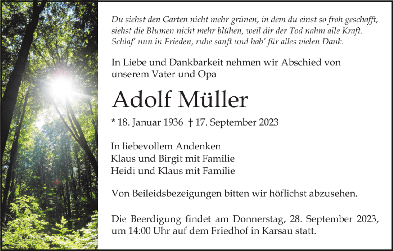 <p>Du siehst den Garten nicht mehr grünen, in dem du einst so froh geschafft,<br />siehst die Blumen nicht mehr blühen, weil dir der Tod nahm alle Kraft.<br />Schlaf’ nun in Frieden, ruhe sanft und hab’ für alles vielen Dank.</p><p>In Liebe und Dankbarkeit nehmen wir Abschied von<br />unserem Vater und Opa</p><p>Adolf Müller<br />* 18. Januar 1936 † 17. September 2023<br />In liebevollem Andenken<br />Klaus und Birgit mit Familie<br />Heidi und Klaus mit Familie<br />Von Beileidsbezeigungen bitten wir höflichst abzusehen.<br />Die Beerdigung findet am Donnerstag, 28. September 2023,<br />um 14:00 Uhr auf dem Friedhof in Karsau statt.</p>