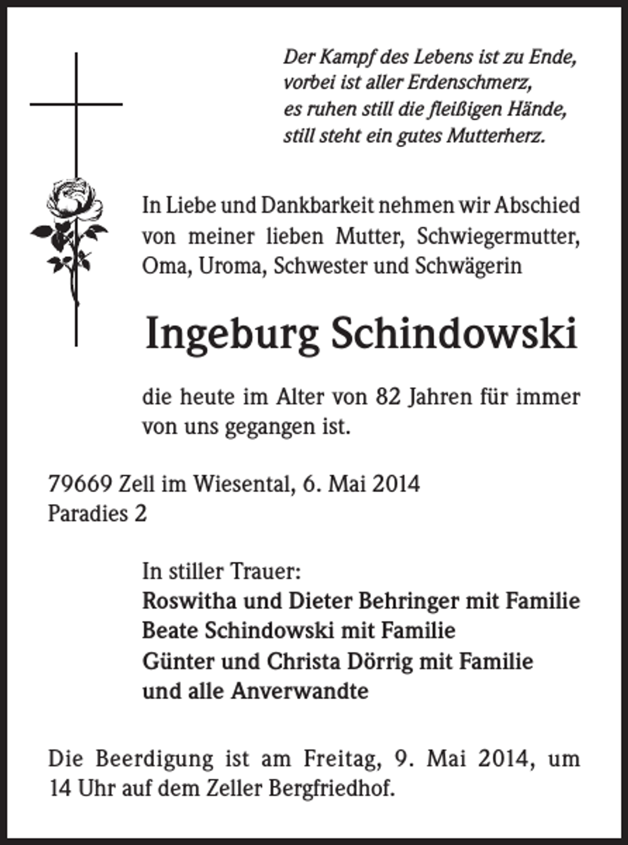 <p>Der Kampf des Lebens ist zu Ende,<br />vorbei ist aller Erdenschmerz,<br />es ruhen still die fleißigen Hände,<br />still steht ein gutes Mutterherz.</p><p>In Liebe und Dankbarkeit nehmen wir Abschied<br />von meiner lieben Mutter, Schwiegermutter,<br />Oma, Uroma, Schwester und Schwägerin</p><p>Ingeburg Schindowski<br />die heute im Alter von 82 Jahren für immer<br />von uns gegangen ist.<br />79669 Zell im Wiesental, 6. Mai 2014<br />Paradies 2<br />In stiller Trauer:<br />Roswitha und Dieter Behringer mit Familie<br />Beate Schindowski mit Familie<br />Günter und Christa Dörrig mit Familie<br />und alle Anverwandte<br />Die Beerdigung ist am Freitag, 9. Mai 2014, um<br />14 Uhr auf dem Zeller Bergfriedhof.</p>