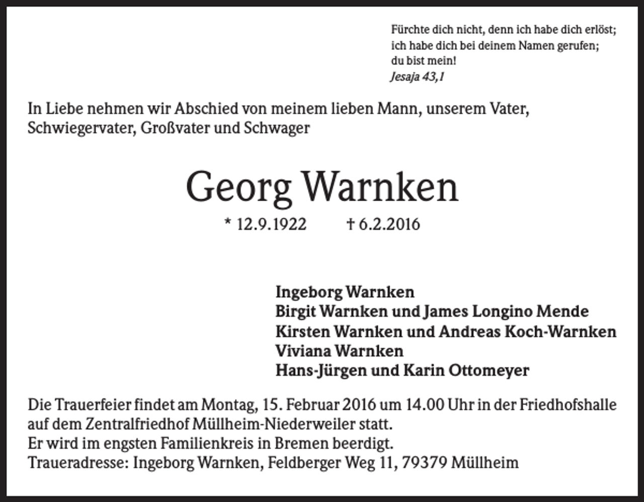 <p>Fürchte dich nicht, denn ich habe dich erlöst;<br />ich habe dich bei deinem Namen gerufen;<br />du bist mein!<br />Jesaja 43,1</p><p>In Liebe nehmen wir Abschied von meinem lieben Mann, unserem Vater,<br />Schwiegervater, Großvater und Schwager</p><p>Georg Warnken<br />* 12.9.1922</p><p>† 6.2.2016</p><p>Ingeborg Warnken<br />Birgit Warnken und James Longino Mende<br />Kirsten Warnken und Andreas Koch-Warnken<br />Viviana Warnken<br />Hans-Jürgen und Karin Ottomeyer<br />Die Trauerfeier findet am Montag, 15. Februar 2016 um 14.00 Uhr in der Friedhofshalle<br />auf dem Zentralfriedhof Müllheim-Niederweiler statt.<br />Er wird im engsten Familienkreis in Bremen beerdigt.<br />Traueradresse: Ingeborg Warnken, Feldberger Weg 11, 79379 Müllheim</p>