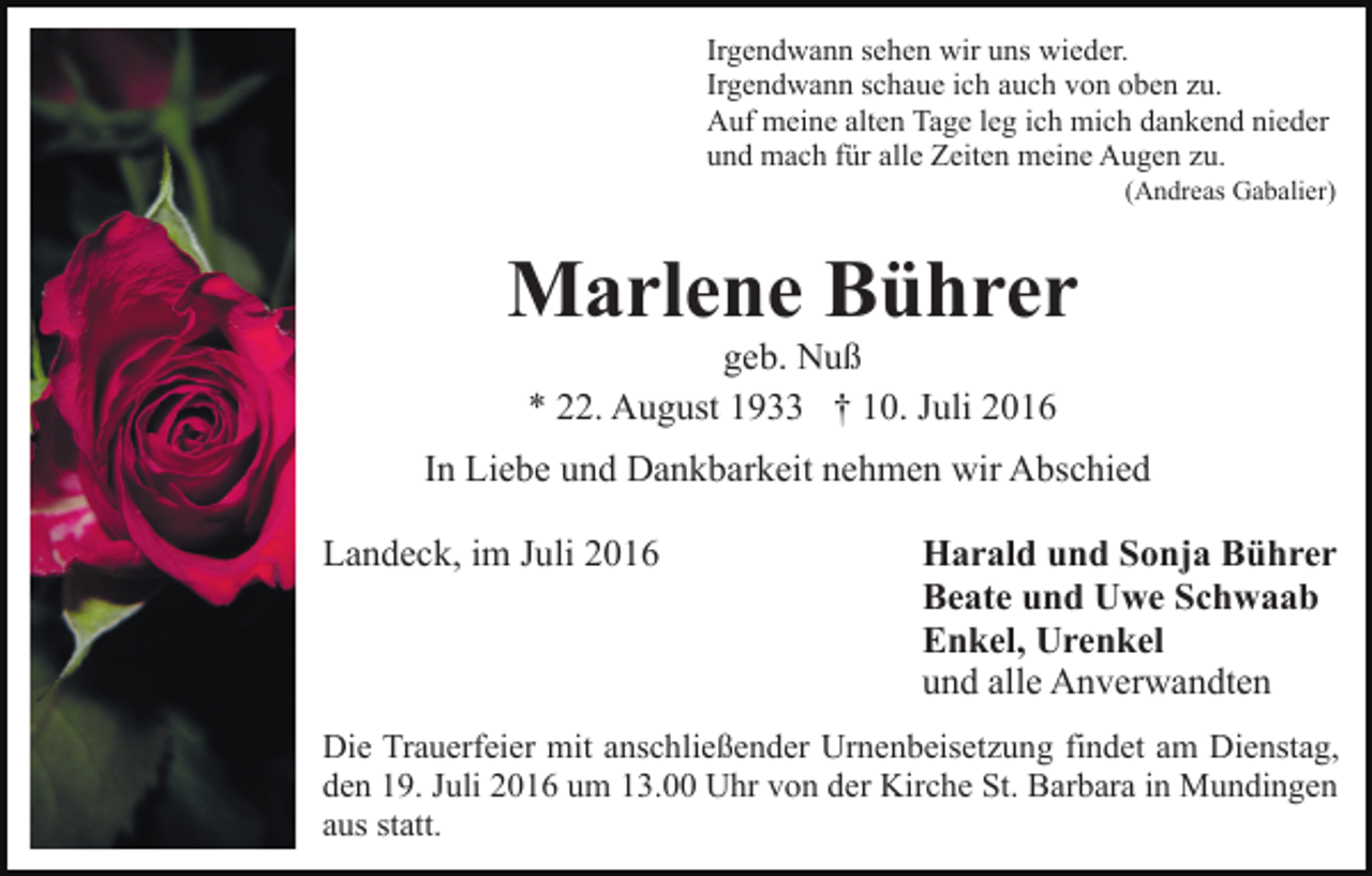 <p>Irgendwann sehen wir uns wieder.<br />Irgendwann schaue ich auch von oben zu.<br />Auf meine alten Tage leg ich mich dankend nieder<br />und mach für alle Zeiten meine Augen zu.<br />(Andreas Gabalier)</p><p>Marlene Bührer<br />geb. Nuß<br />* 22. August 1933 † 10. Juli 2016<br />In Liebe und Dankbarkeit nehmen wir Abschied<br />Landeck, im Juli 2016</p><p>Harald und Sonja Bührer<br />Beate und Uwe Schwaab<br />Enkel, Urenkel<br />und alle Anverwandten</p><p>Die Trauerfeier mit anschließender Urnenbeisetzung findet am Dienstag,<br />den 19. Juli 2016 um 13.00 Uhr von der Kirche St. Barbara in Mundingen<br />aus statt.</p>