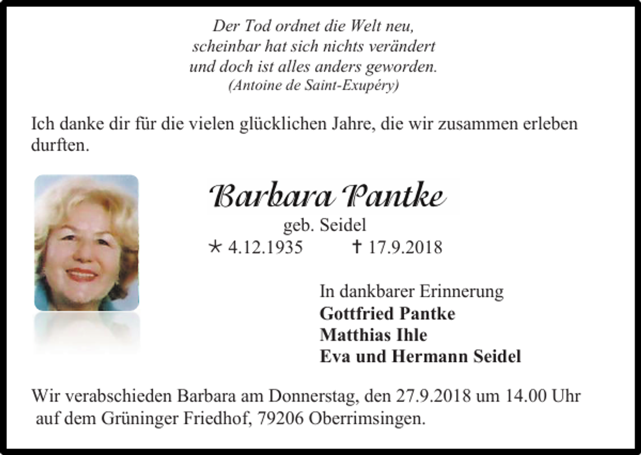 <p>Der Tod ordnet die Welt neu,<br />scheinbar hat sich nichts verändert<br />und doch ist alles anders geworden.<br />(Antoine de Saint-Exupéry)</p><p>Ich danke dir für die vielen glücklichen Jahre, die wir usammen erleben<br />durften.</p><p>geb. Seidel<br /> 4.12.1935<br /> 17.9.2018<br />In dankbarer Erinnerung<br />Gottfried Pantke<br />Matthias Ihle<br />Eva und Hermann Seidel<br />Wir verabschieden Barbara am Donnerstag, den 27.9.2018 um 14.00 Uhr<br />auf dem Grüninger Friedhof, 79206 Oberrimsingen.</p>