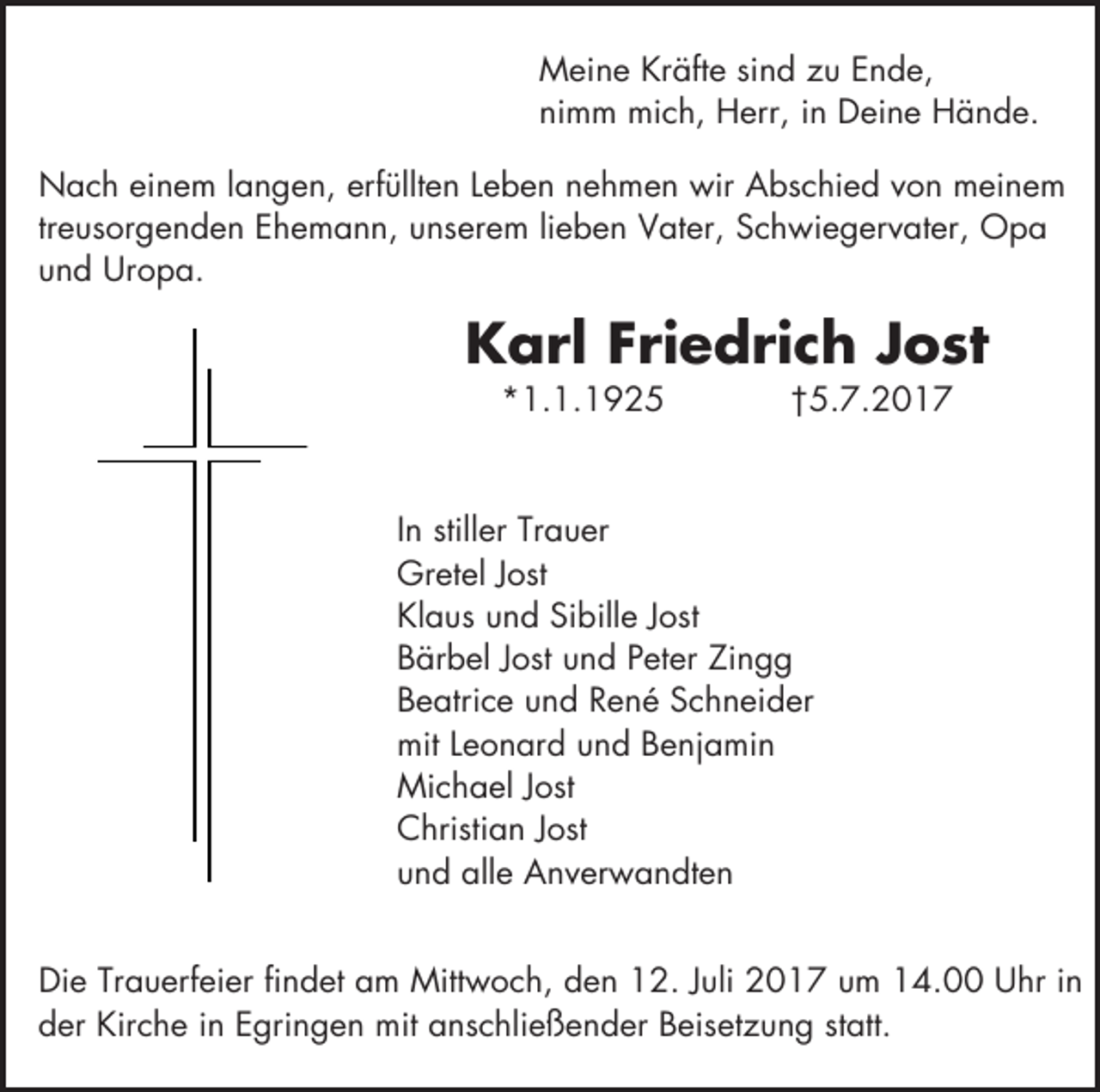 <p>Meine Kräfte sind zu Ende,<br />nimm mich, Herr, in Deine Hände.<br />Nach einem langen, erfüllten Leben nehmen wir Abschied von meinem<br />treusorgenden Ehemann, unserem lieben Vater, Schwiegervater, Opa<br />und Uropa.</p><p>Karl Friedrich Jost<br />*1.1.1925</p><p>†5.7.2017</p><p>In stiller Trauer<br />Gretel Jost<br />Klaus und Sibille Jost<br />Bärbel Jost und Peter Zingg<br />Beatrice und René Schneider<br />mit Leonard und Benjamin<br />Michael Jost<br />Christian Jost<br />und alle Anverwandten<br />Die Trauerfeier findet am Mittwoch, den 12. Juli 2017 um 14.00 Uhr in<br />der Kirche in Egringen mit anschließender Beisetzung statt.</p>