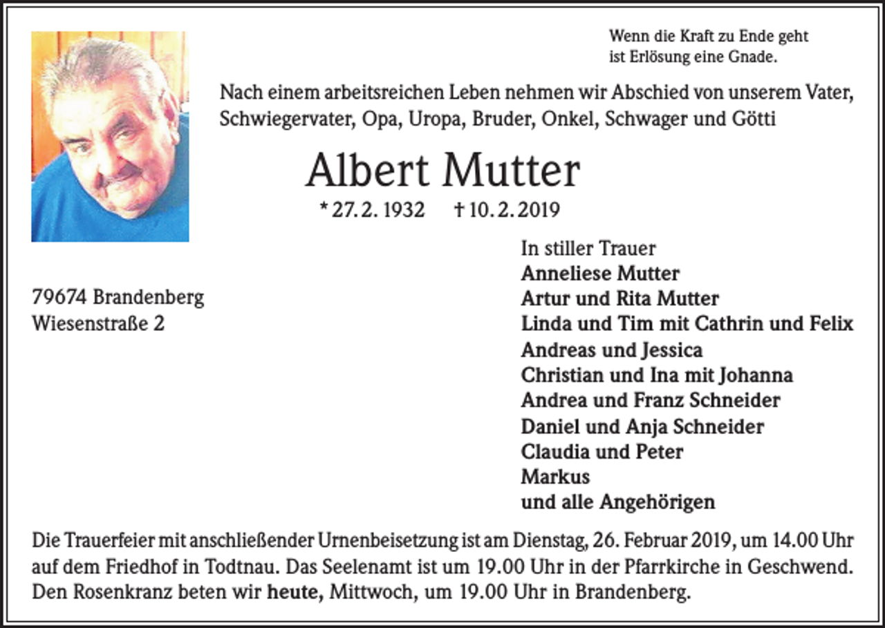 <p>Wenn die Kraft zu Ende geht<br />ist Erlösung eine Gnade.</p><p>Nach einem arbeitsreichen Leben nehmen wir Abschied von unserem Vater,<br />Schwiegervater, Opa, Uropa, Bruder, Onkel, Schwager und Götti</p><p>Albert Mutter<br />* 27. 2. 1932</p><p>79674 Brandenberg<br />Wiesenstraße 2</p><p>† 10. 2. 2019</p><p>In stiller Trauer<br />Anneliese Mutter<br />Artur und Rita Mutter<br />Linda und Tim mit Cathrin und Felix<br />Andreas und Jessica<br />Christian und Ina mit Johanna<br />Andrea und Franz Schneider<br />Daniel und Anja Schneider<br />Claudia und Peter<br />Markus<br />und alle Angehörigen</p><p>Die Trauerfeier mit anschließender Urnenbeisetzung ist am Dienstag, 26. Februar 2019, um 14.00 Uhr<br />auf dem Friedhof in Todtnau. Das Seelenamt ist um 19.00 Uhr in der Pfarrkirche in Geschwend.<br />Den Rosenkranz beten wir heute, Mittwoch, um 19.00 Uhr in Brandenberg.</p>