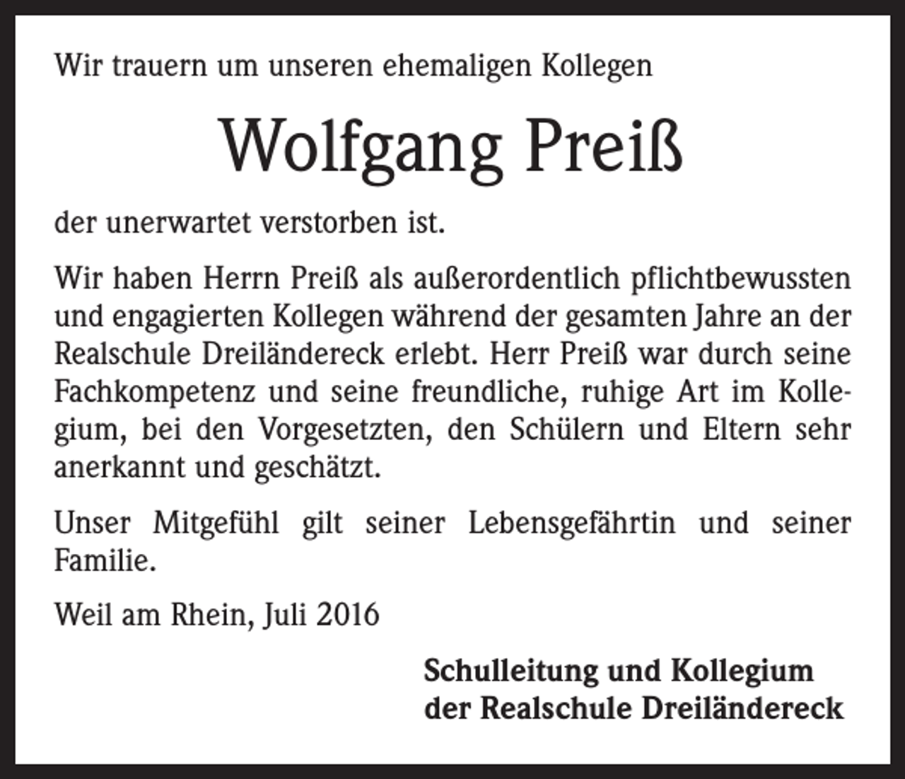 <p>Wir trauern um unseren ehemaligen Kollegen</p><p>Wolfgang Preiß<br />der unerwartet verstorben ist.<br />Wir haben Herrn Preiß als außerordentlich pflichtbewussten<br />und engagierten Kollegen während der gesamten Jahre an der<br />Realschule Dreiländereck erlebt. Herr Preiß war durch seine<br />Fachkompetenz und seine freundliche, ruhige Art im Kolle­<br />gium, bei den Vorgesetzten, den Schülern und Eltern sehr<br />anerkannt und geschätzt.<br />Unser Mitgefühl gilt seiner Lebensgefährtin und seiner<br />Familie.<br />Weil am Rhein, Juli 2016<br />Schulleitung und Kollegium<br />der Realschule Dreiländereck</p>