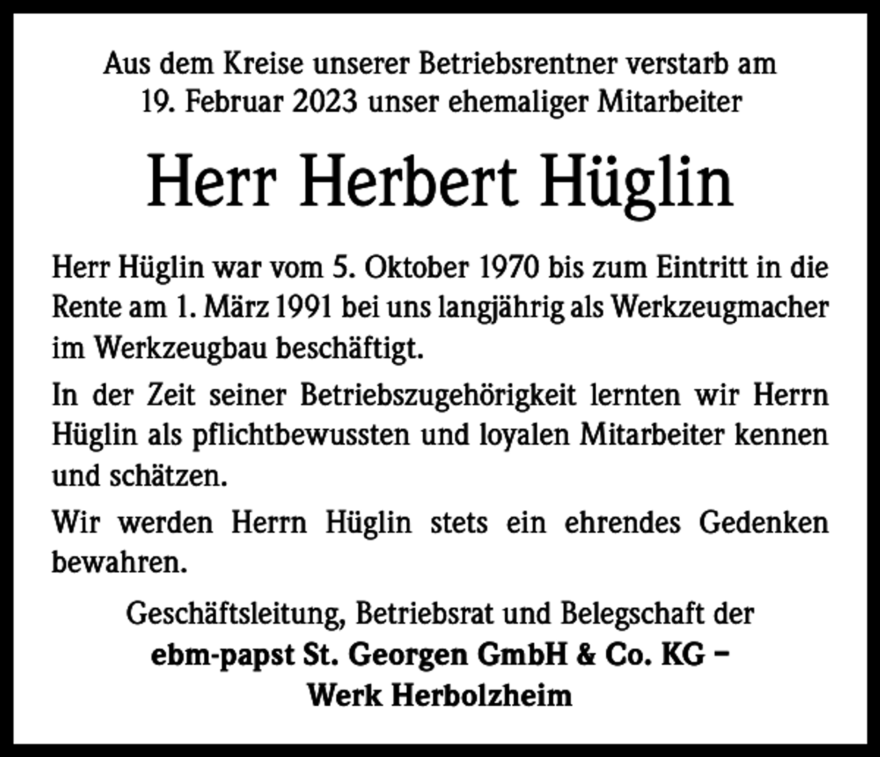 <p>Aus dem Kreise unserer Betriebsrentner verstarb am<br />19. Februar 2023 unser ehemaliger Mitarbeiter</p><p>Herr Herbert Hüglin<br />Herr Hüglin war vom 5. Oktober 1970 bis zum Eintritt in die<br />Rente am 1. März 1991 bei uns langjährig als Werkzeugmacher<br />im Werkzeugbau beschäftigt.<br />In der Zeit seiner Betriebszugehörigkeit lernten wir Herrn<br />Hüglin als pflichtbewussten und loyalen Mitarbeiter kennen<br />und schätzen.<br />Wir werden Herrn Hüglin stets ein ehrendes Gedenken<br />bewahren.<br />Geschäftsleitung, Betriebsrat und Belegschaft der<br />ebm-papst St. Georgen GmbH &amp; Co. KG –<br />Werk Herbolzheim</p>
