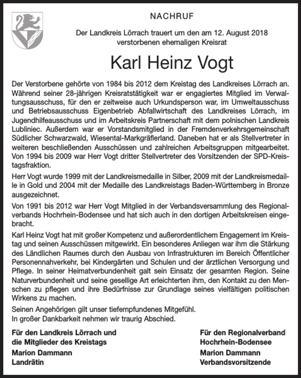 <p>NACHRUF<br />Der Landkreis Lörrach trauert um den am 12. August 2018<br />verstorbenen ehemaligen Kreisrat</p><p>Karl Heinz Vogt<br />Der Verstorbene gehörte von 1984 bis 2012 dem Kreistag des Landkreises Lörrach an.<br />Während seiner 28-jährigen Kreisratstätigkeit war er engagiertes Mitglied im Verwaltungsausschuss, für den er zeitweise auch Urkundsperson war, im Umweltausschuss<br />und Betriebsausschuss Eigenbetrieb Abfallwirtschaft des Landkreises Lörrach, im<br />Jugendhilfeausschuss und im Arbeitskreis Partnerschaft mit dem polnischen Landkreis<br />Lubliniec. Außerdem war er Vorstandsmitglied in der Fremdenverkehrsgemeinschaft<br />Südlicher Schwarzwald, Wiesental-Markgräflerland. Daneben hat er als Stellvertreter in<br />weiteren beschließenden Ausschüssen und zahlreichen Arbeitsgruppen mitgearbeitet.<br />Von 1994 bis 2009 war Herr Vogt dritter Stellvertreter des Vorsitzenden der SPD-Kreistagsfraktion.<br />Herr Vogt wurde 1999 mit der Landkreismedaille in Silber, 2009 mit der Landkreismedaille in Gold und 2004 mit der Medaille des Landkreistags Baden-Württemberg in Bronze<br />ausgezeichnet.<br />Von 1991 bis 2012 war Herr Vogt Mitglied in der Verbandsversammlung des Regionalverbands Hochrhein-Bodensee und hat sich auch in den dortigen Arbeitskreisen eingebracht.<br />Karl Heinz Vogt hat mit großer Kompetenz und außerordentlichem Engagement im Kreistag und seinen Ausschüssen mitgewirkt. Ein besonderes Anliegen war ihm die Stärkung<br />des Ländlichen Raumes durch den Ausbau von Infrastrukturen im Bereich Öffentlicher<br />Personennahverkehr, bei Kindergärten und Schulen und der ärztlichen Versorgung und<br />Pflege. In seiner Heimatverbundenheit galt sein Einsatz der gesamten Region. Seine<br />Naturverbundenheit und seine gesellige Art erleichterten ihm, den Kontakt zu den Menschen zu pflegen und ihre Bedürfnisse zur Grundlage seines vielfältigen politischen<br />Wirkens zu machen.<br />Seinen Angehörigen gilt unser tiefempfundenes Mitgefühl.<br />In großer Dankbarkeit nehmen wir traurig Abschied.<br />Für den Landkreis Lörrach und<br />Für den Regionalverband<br />die Mitglieder des Kreistags<br />Hochrhein-Bodensee<br />Marion Dammann<br />Marion Dammann<br />Landrätin Verbandsvorsitzende</p>