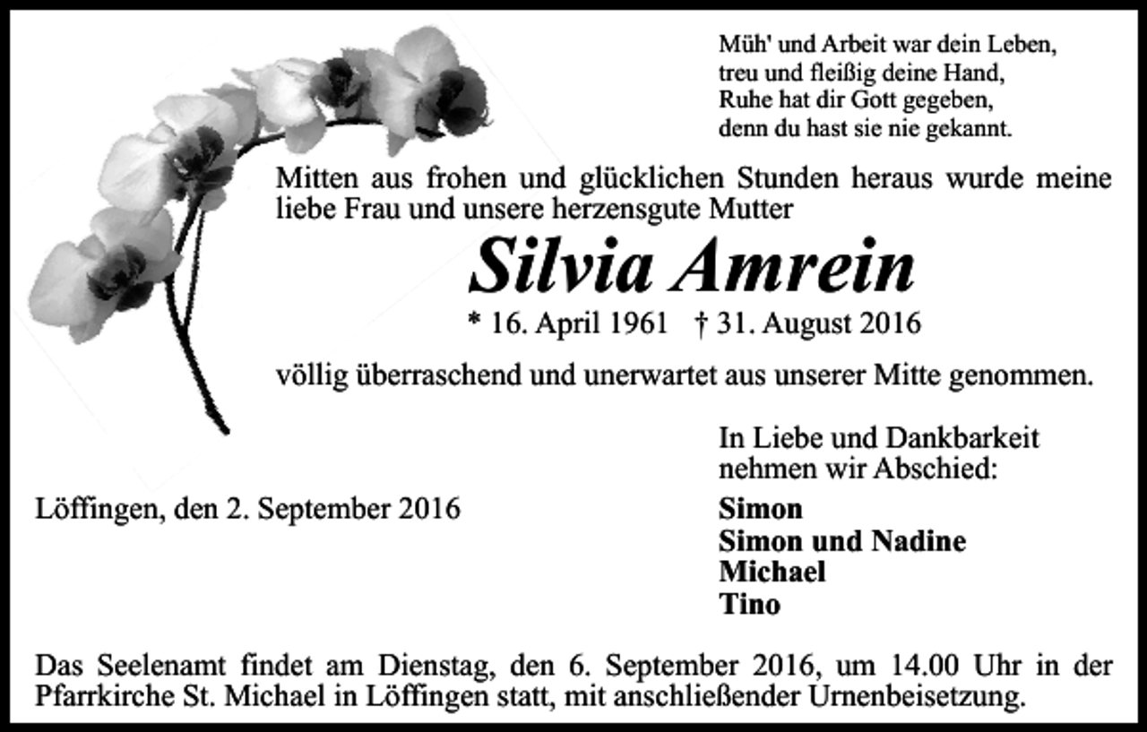 <p>Müh' und Arbeit war dein Leben,<br />treu und fleißig deine Hand,<br />Ruhe hat dir Gott gegeben,<br />denn du hast sie nie gekannt.</p><p>Mitten aus frohen und glücklichen Stunden heraus wurde meine<br />liebe Frau und unsere herzensgute Mutter</p><p>Silvia Amrein<br />* 16. April 1961 † 31. August 2016<br />völlig überraschend und unerwartet aus unserer Mitte genommen.</p><p>Löffingen, den 2. September 2016</p><p>In Liebe und Dankbarkeit<br />nehmen wir Abschied:<br />Simon<br />Simon und Nadine<br />Michael<br />Tino</p><p>Das Seelenamt findet am Dienstag, den 6. September 2016, um 14.00 Uhr in der<br />Pfarrkirche St. Michael in Löffingen statt, mit anschließender Urnenbeisetzung.</p>