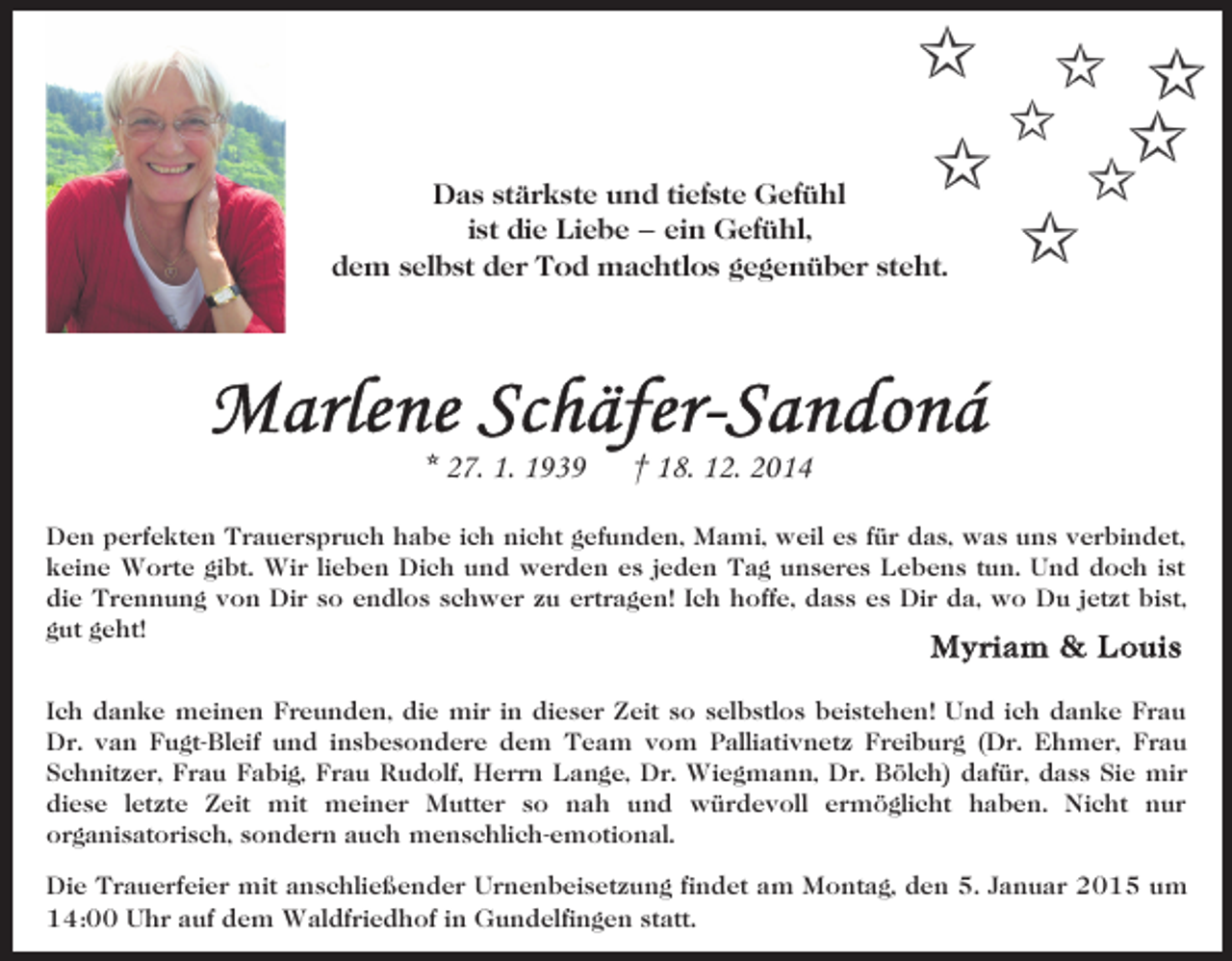<p>Das stärkste und tiefste Gefühl<br />ist die Liebe – ein Gefühl,<br />dem selbst der Tod machtlos gegenüber steht.</p><p>* 27. 1. 1939</p><p>† 18. 12. 2014</p><p>Den perfekten Trauerspruch habe ich nicht gefunden, Mami, weil es für das, was uns verbindet,<br />keine Worte gibt. Wir lieben Dich und werden es jeden Tag unseres Lebens tun. Und doch ist<br />die Trennung von Dir so endlos schwer zu ertragen! Ich hoffe, dass es Dir da, wo Du jetzt bist,<br />gut geht!<br />Ich danke meinen Freunden, die mir in dieser Zeit so selbstlos beistehen! Und ich danke Frau<br />Dr. van Fugt-Bleif und insbesondere dem Team vom Palliativnetz Freiburg (Dr. Ehmer, Frau<br />Schnitzer, Frau Fabig, Frau Rudolf, Herrn Lange, Dr. Wiegmann, Dr. Bölch) dafür, dass Sie mir<br />diese letzte Zeit mit meiner Mutter so nah und würdevoll ermöglicht haben. Nicht nur<br />organisatorisch, sondern auch menschlich-emotional.<br />Die Trauerfeier mit anschließender Urnenbeisetzung findet am Montag, den 5. Januar 2015 um<br />14:00 Uhr auf dem Waldfriedhof in Gundelfingen statt.</p>