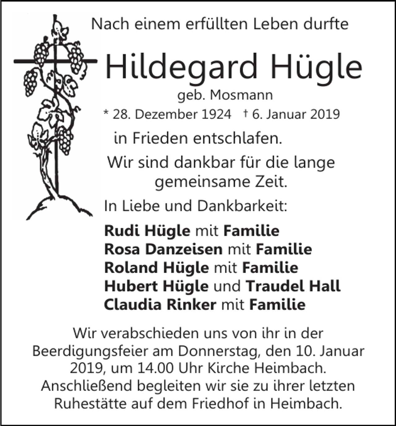 <p>Nach einem erfüllten Leben durfte</p><p>Hildegard Hügle<br />geb. Mosmann<br />* 28. Dezember 1924 † 6. Januar 2019</p><p>in Frieden entschlafen.<br />Wir sind dankbar für die lange<br />gemeinsame Zeit.<br />In Liebe und Dankbarkeit:<br />Rudi Hügle mit Familie<br />Rosa Danzeisen mit Familie<br />Roland Hügle mit Familie<br />Hubert Hügle und Traudel Hall<br />Claudia Rinker mit Familie<br />Wir verabschieden uns von ihr in der<br />Beerdigungsfeier am Donnerstag, den 10. Januar<br />2019, um 14.00 Uhr Kirche Heimbach.<br />Anschließend begleiten wir sie zu ihrer letzten<br />Ruhestätte auf dem Friedhof in Heimbach.</p>