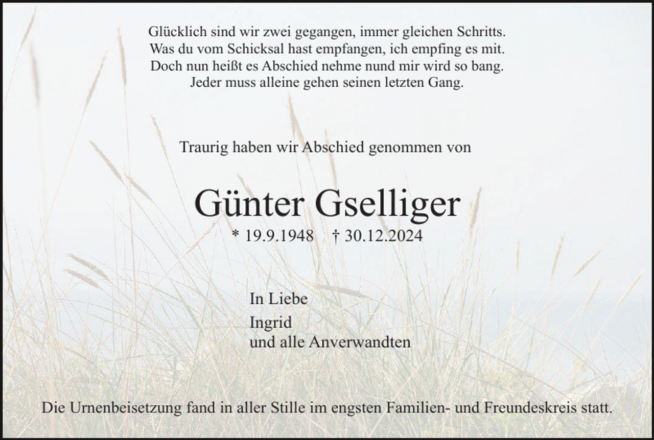 <p>Glücklich sind wir zwei gegangen, immer gleichen Schritts.<br />Was du vom Schicksal hast empfangen, ich empfing es mit.<br />Doch nun heißt es Abschied nehme nund mir wird so bang.<br />Jeder muss alleine gehen seinen letzten Gang.</p><p>Traurig haben wir Abschied genommen von</p><p>Günter Gselliger<br />* 19.9.1948</p><p>† 30.12.2024</p><p>In Liebe<br />Ingrid<br />und alle Anverwandten</p><p>Die Urnenbeisetzung fand in aller Stille im engsten Familien- und Freundeskreis statt.</p>