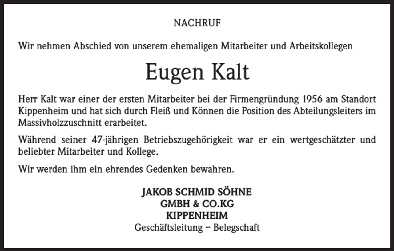 <p>NACHRUF<br />Wir nehmen Abschied von unserem ehemaligen Mitarbeiter und Arbeitskollegen</p><p>Eugen Kalt<br />Herr Kalt war einer der ersten Mitarbeiter bei der Firmengründung 1956 am Standort<br />Kippenheim und hat sich durch Fleiß und Können die Position des Abteilungsleiters im<br />Massivholzzuschnitt erarbeitet.<br />Während seiner 47-jährigen Betriebszugehörigkeit war er ein wertgeschätzter und<br />beliebter Mitarbeiter und Kollege.<br />Wir werden ihm ein ehrendes Gedenken bewahren.<br />JAKOB SCHMID SÖHNE<br />GMBH &amp; CO.KG<br />KIPPENHEIM<br />Geschäftsleitung – Belegschaft</p>
