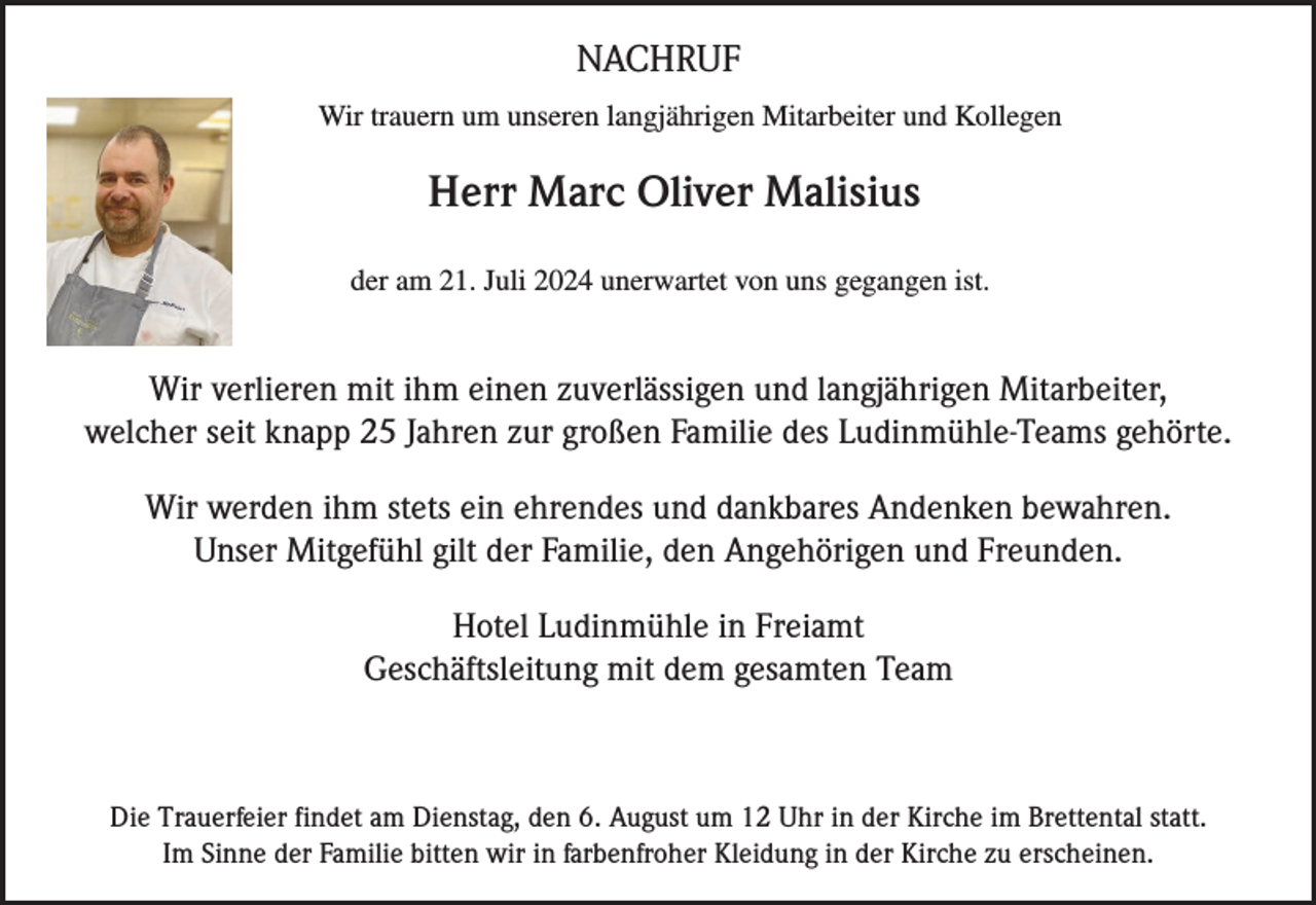 <p>NACHRUF<br />Wir trauern um unseren langjährigen Mitarbeiter und Kollegen</p><p>Herr Marc Oliver Malisius<br />der am 21. Juli 2024 unerwartet von uns gegangen ist.</p><p>Wir verlieren mit ihm einen zuverlässigen und langjährigen Mitarbeiter,<br />welcher seit knapp 25 Jahren zur großen Familie des Ludinmühle-Teams gehörte.<br />Wir werden ihm stets ein ehrendes und dankbares Andenken bewahren.<br />Unser Mitgefühl gilt der Familie, den Angehörigen und Freunden.<br />Hotel Ludinmühle in Freiamt<br />Geschäftsleitung mit dem gesamten Team</p><p>Die Trauerfeier findet am Dienstag, den 6. August um 12 Uhr in der Kirche im Brettental statt.<br />Im Sinne der Familie bitten wir in farbenfroher Kleidung in der Kirche zu erscheinen.</p>