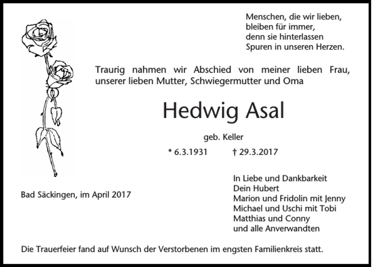 <p>Menschen, die wir lieben,<br />bleiben für immer,<br />denn sie hinterlassen<br />Spuren in unseren Herzen.</p><p>Traurig nahmen wir Abschied von meiner lieben Frau,<br />unserer lieben Mutter, Schwiegermutter und Oma</p><p>Hedwig Asal<br />geb. Keller<br />* 6.3.1931</p><p>Bad Säckingen, im April 2017</p><p>† 29.3.2017<br />In Liebe und Dankbarkeit<br />Dein Hubert<br />Marion und Fridolin mit Jenny<br />Michael und Uschi mit Tobi<br />Matthias und Conny<br />und alle Anverwandten</p><p>Die Trauerfeier fand auf Wunsch der Verstorbenen im engsten Familienkreis statt.</p>