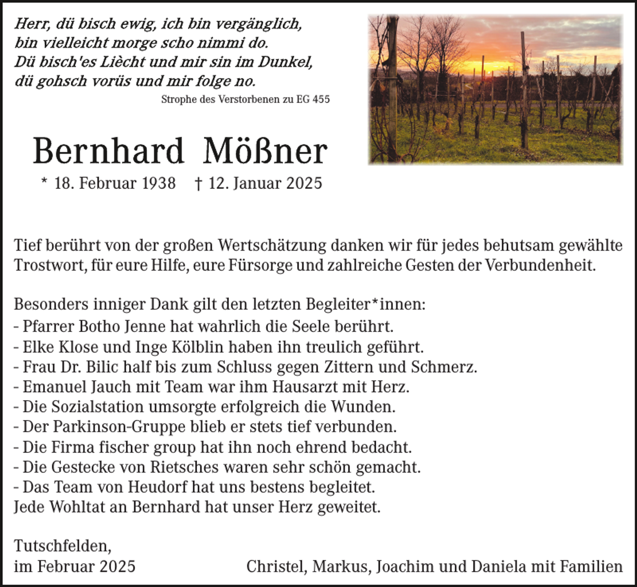 <p>Strophe des Verstorbenen zu EG 455</p><p>* 18. Februar 1938</p><p>† 12. Januar 2025</p><p>Tief berührt von der großen Wertschätzung danken wir für jedes behutsam gewählte<br />Trostwort, für eure Hilfe, eure Fürsorge und zahlreiche Gesten der Verbundenheit.<br />Besonders inniger Dank gilt den letzten Begleiter*innen:<br />- Pfarrer Botho Jenne hat wahrlich die Seele berührt.<br />- Elke Klose und Inge Kölblin haben ihn treulich geführt.<br />- Frau Dr. Bilic half bis zum Schluss gegen Zittern und Schmerz.<br />- Emanuel Jauch mit Team war ihm Hausarzt mit Herz.<br />- Die Sozialstation umsorgte erfolgreich die Wunden.<br />- Der Parkinson-Gruppe blieb er stets tief verbunden.<br />- Die Firma fischer group hat ihn noch ehrend bedacht.<br />- Die Gestecke von Rietsches waren sehr schön gemacht.<br />- Das Team von Heudorf hat uns bestens begleitet.<br />Jede Wohltat an Bernhard hat unser Herz geweitet.<br />Tutschfelden,<br />im Februar 2025</p><p>Christel, Markus, Joachim und Daniela mit Familien</p>