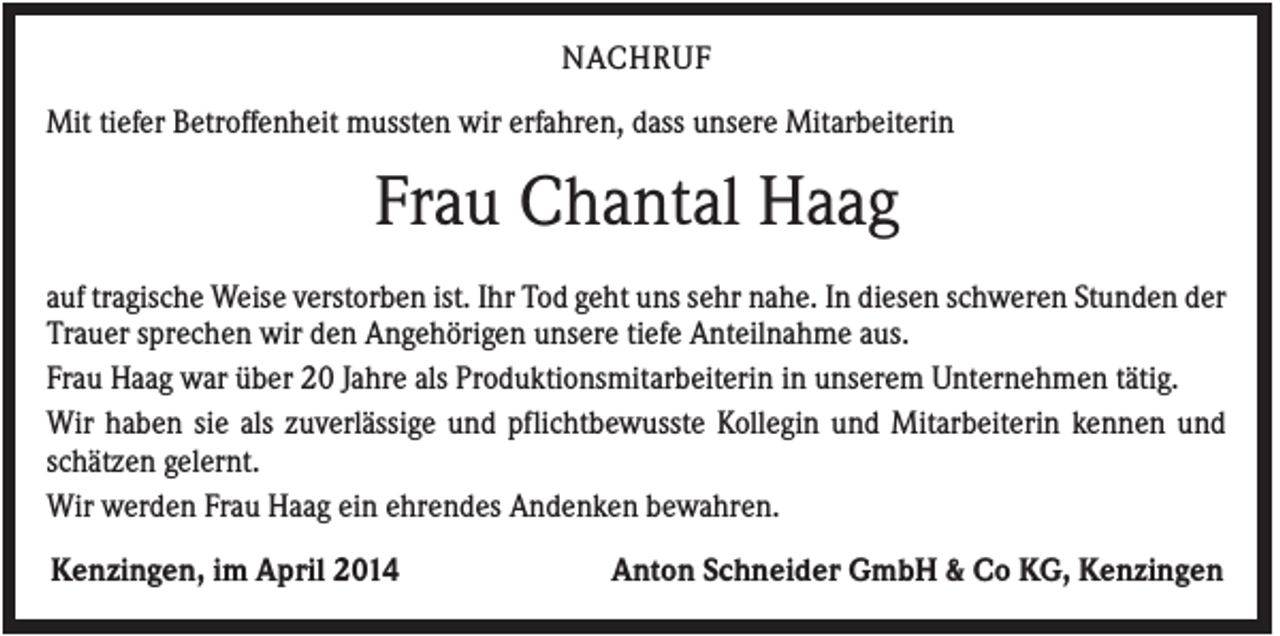 <p>NACHRUF<br />Mit tiefer Betroffenheit mussten wir erfahren, dass unsere Mitarbeiterin</p><p>Frau Chantal Haag<br />auf tragische Weise verstorben ist. Ihr Tod geht uns sehr nahe. In diesen schweren Stunden der<br />Trauer sprechen wir den Angehörigen unsere tiefe Anteilnahme aus.<br />Frau Haag war über 20 Jahre als Produktionsmitarbeiterin in unserem Unternehmen tätig.<br />Wir haben sie als zuverlässige und pflichtbewusste Kollegin und Mitarbeiterin kennen und<br />schätzen gelernt.<br />Wir werden Frau Haag ein ehrendes Andenken bewahren.<br />Kenzingen, im April 2014</p><p>Anton Schneider GmbH &amp; Co KG, Kenzingen</p>