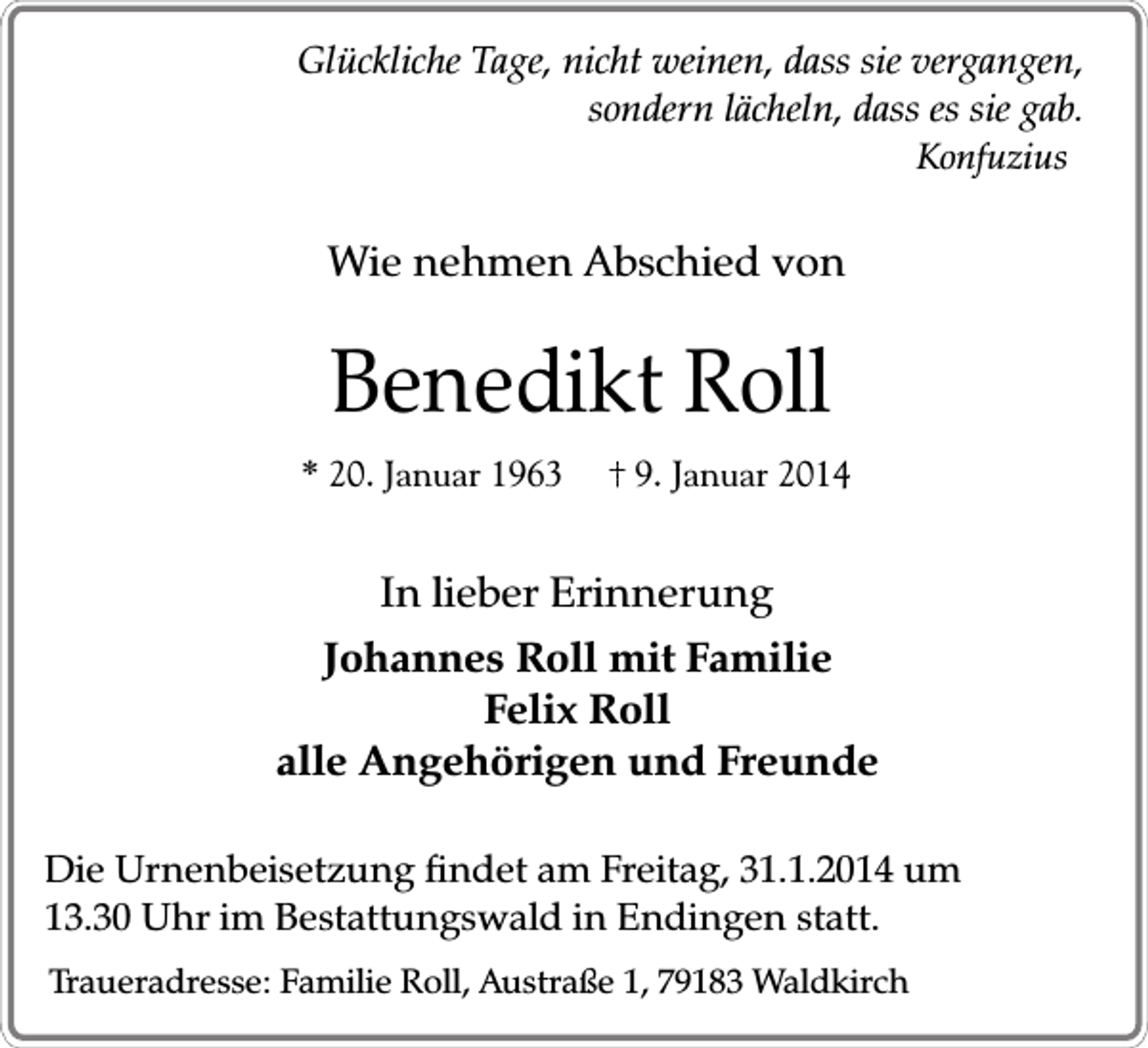 <p>Glückliche Tage, nicht weinen, dass sie vergangen,<br />sondern lächeln, dass es sie gab.<br />Konfuzius</p><p>Wie nehmen Abschied von</p><p>Benedikt Roll</p><p>* 20. Januar 1963</p><p>9. Januar 2014</p><p>In lieber Erinnerung<br />Johannes Roll mit Familie<br />Felix Roll<br />alle Angehörigen und Freunde<br />Die Urnenbeisetzung findet am Freitag, 31.1.2014 um<br />13.30 Uhr im Bestattungswald in Endingen statt.<br />Traueradresse: Familie Roll, Austraße 1, 79183 Waldkirch</p>