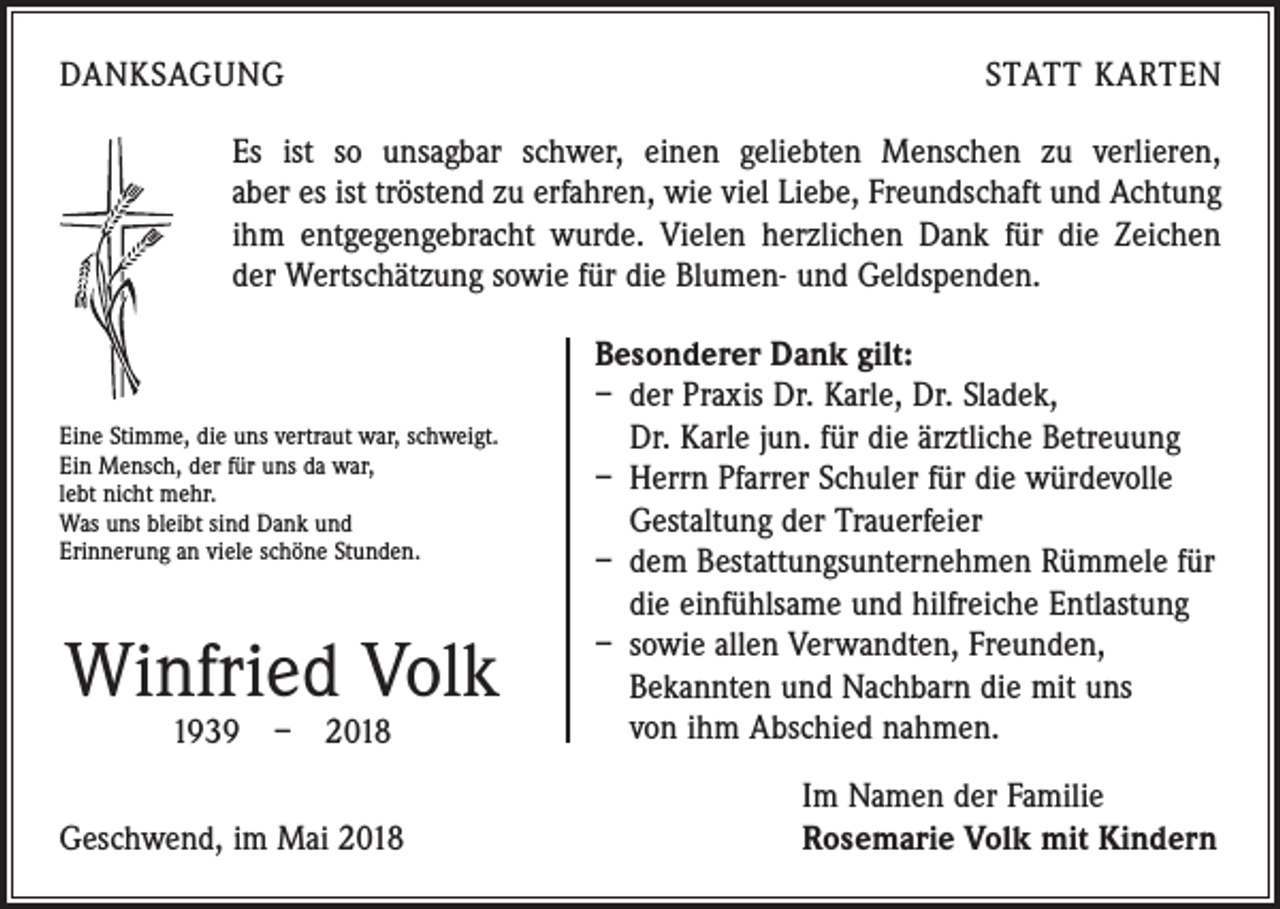 <p>DANKSAGUNG</p><p>STATT KARTEN</p><p>Es ist so unsagbar schwer, einen geliebten Menschen zu verlieren,<br />aber es ist tröstend zu erfahren, wie viel Liebe, Freundschaft und Achtung<br />ihm entgegen­gebracht wurde. Vielen herzlichen Dank für die Zeichen<br />der Wertschätzung sowie für die Blumen- und Geldspenden.</p><p>Eine Stimme, die uns vertraut war, schweigt.<br />Ein Mensch, der für uns da war,<br />lebt nicht mehr.<br />Was uns bleibt sind Dank und<br />Erinnerung an viele schöne Stunden.</p><p>Winfried Volk<br />1939 – 2018</p><p>Geschwend, im Mai 2018</p><p>Besonderer Dank gilt:<br />– der Praxis Dr. Karle, Dr. Sladek,<br />Dr. Karle jun. für die ärztliche Betreuung<br />– Herrn Pfarrer Schuler für die würdevolle<br />Gestaltung der Trauerfeier<br />– dem Bestattungsunternehmen Rümmele für<br />die einfühlsame und hilfreiche Entlastung<br />– sowie allen Verwandten, Freunden,<br />Bekannten und Nachbarn die mit uns<br />von ihm Abschied nahmen.<br />Im Namen der Familie<br />Rosemarie Volk mit Kindern</p>