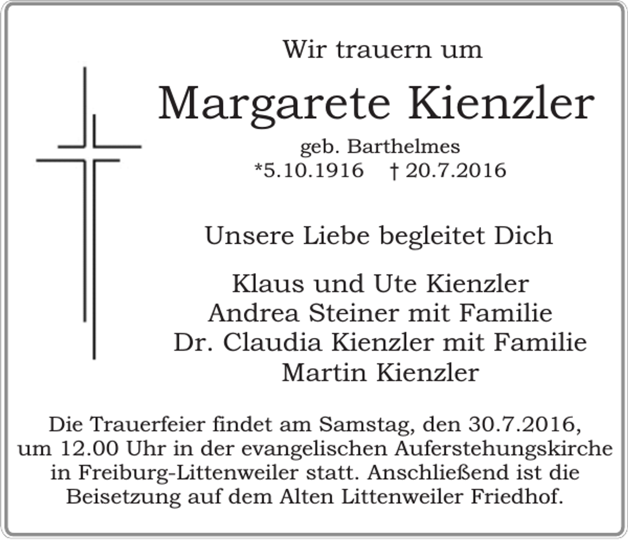 <p>Wir trauern um</p><p>Margarete Kienzler<br />geb. Barthelmes<br />*5.10.1916 † 20.7.2016</p><p>Unsere Liebe begleitet Dich<br />Klaus und Ute Kienzler<br />Andrea Steiner mit Familie<br />Dr. Claudia Kienzler mit Familie<br />Martin Kienzler<br />Die Trauerfeier findet am Samstag, den 30.7.2016,<br />um 12.00 Uhr in der evangelischen Auferstehungskirche<br />in Freiburg-Littenweiler statt. Anschließend ist die<br />Beisetzung auf dem Alten Littenweiler Friedhof.</p>