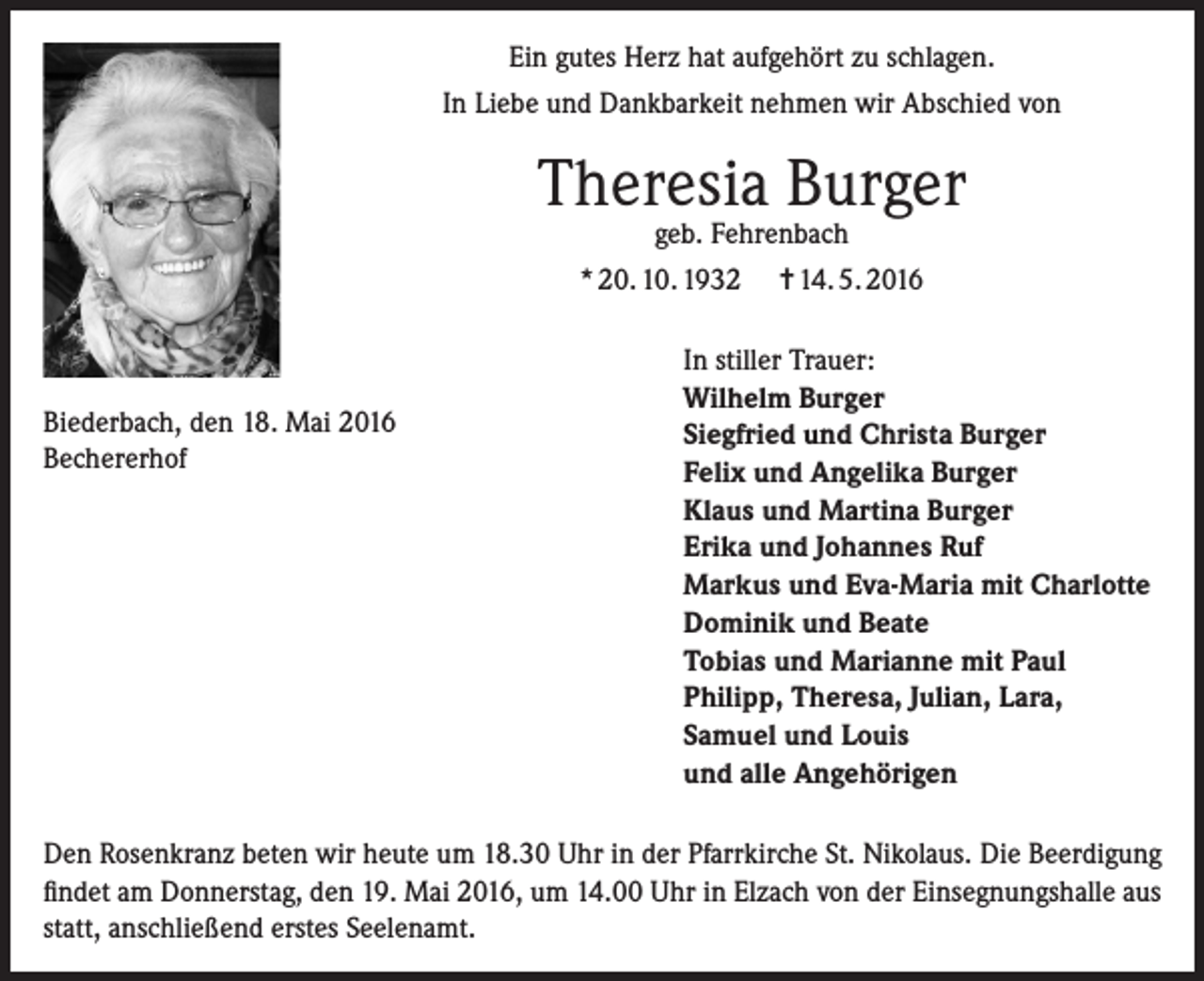 <p>Ein gutes Herz hat aufgehört zu schlagen.<br />In Liebe und Dankbarkeit nehmen wir Abschied von</p><p>Theresia Burger<br />geb. Fehrenbach</p><p>* 20. 10. 1932</p><p>Biederbach, den 18. Mai 2016<br />Bechererhof</p><p>= 14. 5. 2016</p><p>In stiller Trauer:<br />Wilhelm Burger<br />Siegfried und Christa Burger<br />Felix und Angelika Burger<br />Klaus und Martina Burger<br />Erika und Johannes Ruf<br />Markus und Eva-Maria mit Charlotte<br />Dominik und Beate<br />Tobias und Marianne mit Paul<br />Philipp, Theresa, Julian, Lara,<br />Samuel und Louis<br />und alle Angehörigen</p><p>Den Rosenkranz beten wir heute um 18.30 Uhr in der Pfarrkirche St. Nikolaus. Die Beerdigung<br />findet am Donnerstag, den 19. Mai 2016, um 14.00 Uhr in Elzach von der Einsegnungshalle aus<br />statt, anschließend erstes Seelenamt.</p>
