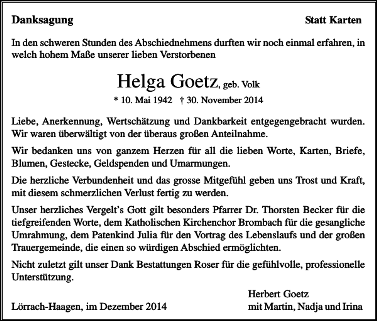 <p>Danksagung</p><p>Statt Karten</p><p>In den schweren Stunden des Abschiednehmens durften wir noch einmal erfahren, in<br />welch hohem Maße unserer lieben Verstorbenen</p><p>Helga Goetz, geb. Volk<br />* 10. Mai 1942 † 30. November 2014</p><p>Liebe, Anerkennung, Wertschätzung und Dankbarkeit entgegengebracht wurden.<br />Wir waren überwältigt von der überaus großen Anteilnahme.<br />Wir bedanken uns von ganzem Herzen für all die lieben Worte, Karten, Briefe,<br />Blumen, Gestecke, Geldspenden und Umarmungen.<br />Die herzliche Verbundenheit und das grosse Mitgefühl geben uns Trost und Kraft,<br />mit diesem schmerzlichen Verlust fertig zu werden.<br />Unser herzliches Vergelt’s Gott gilt besonders Pfarrer Dr. Thorsten Becker für die<br />tiefgreifenden Worte, dem Katholischen Kirchenchor Brombach für die gesangliche<br />Umrahmung, dem Patenkind Julia für den Vortrag des Lebenslaufs und der großen<br />Trauergemeinde, die einen so würdigen Abschied ermöglichten.<br />Nicht zuletzt gilt unser Dank Bestattungen Roser für die gefühlvolle, professionelle<br />Unterstützung.<br />Lörrach-Haagen, im Dezember 2014</p><p>Herbert Goetz<br />mit Martin, Nadja und Irina</p>