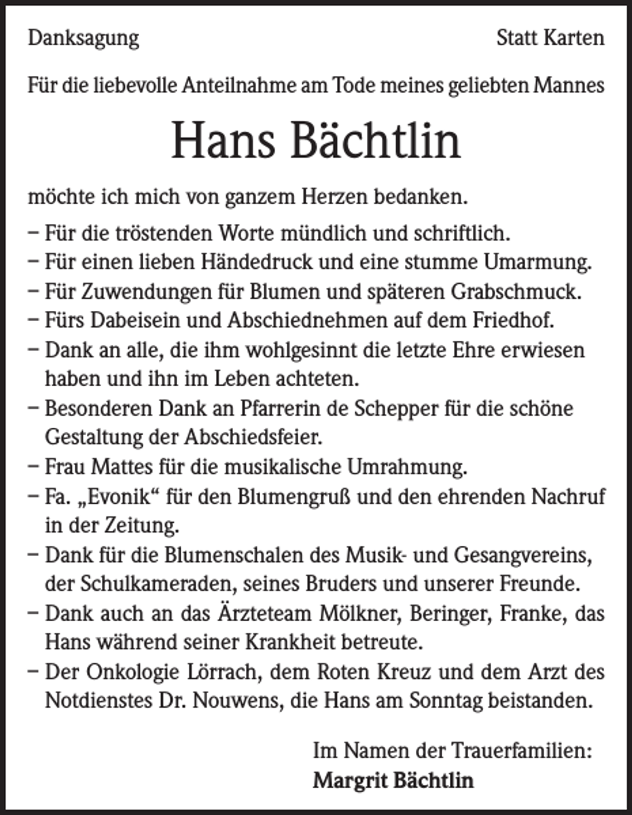 <p>Danksagung</p><p>Statt Karten</p><p>Für die liebevolle Anteilnahme am Tode meines geliebten Mannes</p><p>Hans Bächtlin<br />möchte ich mich von ganzem Herzen bedanken.<br />– Für die tröstenden Worte mündlich und schriftlich.<br />– Für einen lieben Händedruck und eine stumme Umarmung.<br />– Für Zuwendungen für Blumen und späteren Grabschmuck.<br />– Fürs Dabeisein und Abschiednehmen auf dem Friedhof.<br />– Dank an alle, die ihm wohlgesinnt die letzte Ehre erwiesen<br />haben und ihn im Leben achteten.<br />– Besonderen Dank an Pfarrerin de Schepper für die schöne<br />Gestaltung der Abschiedsfeier.<br />– Frau Mattes für die musikalische Umrahmung.<br />– Fa. „Evonik“ für den Blumengruß und den ehrenden Nachruf<br />in der Zeitung.<br />– Dank für die Blumenschalen des Musik- und Gesangvereins,<br />der Schulkameraden, seines Bruders und unserer Freunde.<br />– Dank auch an das Ärzteteam Mölkner, Beringer, Franke, das<br />Hans während seiner Krankheit betreute.<br />– Der Onkologie Lörrach, dem Roten Kreuz und dem Arzt des<br />Notdienstes Dr. Nouwens, die Hans am Sonntag beistanden.<br />Im Namen der Trauerfamilien:<br />Margrit Bächtlin</p>
