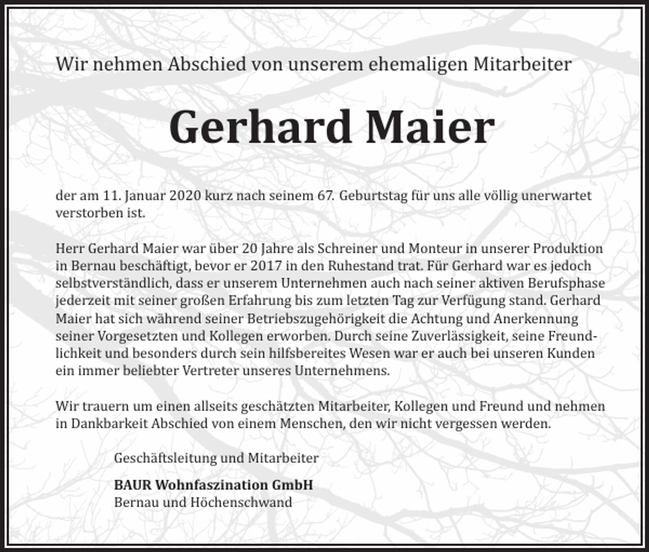 <p>Wir nehmen Abschied von unserem ehemaligen Mitarbeiter</p><p>Gerhard Maier<br />der am 11. Januar 2020 kurz nach seinem 67. Geburtstag für uns alle völlig unerwartet<br />verstorben ist.<br />Herr Gerhard Maier war über 20 Jahre als Schreiner und Monteur in unserer Produktion<br />in Bernau beschäftigt, bevor er 2017 in den Ruhestand trat. Für Gerhard war es jedoch<br />selbstverständlich, dass er unserem Unternehmen auch nach seiner aktiven Berufsphase<br />jederzeit mit seiner großen Erfahrung bis zum letzten Tag zur Verfügung stand. Gerhard<br />Maier hat sich während seiner Betriebszugehörigkeit die Achtung und Anerkennung<br />seiner Vorgesetzten und Kollegen erworben. Durch seine Zuverlässigkeit, seine Freundlichkeit und besonders durch sein hilfsbereites Wesen war er auch bei unseren Kunden<br />ein immer beliebter Vertreter unseres Unternehmens.<br />Wir trauern um einen allseits geschätzten Mitarbeiter, Kollegen und Freund und nehmen<br />in Dankbarkeit Abschied von einem Menschen, den wir nicht vergessen werden.<br />Geschäftsleitung und Mitarbeiter<br />BAUR Wohnfaszination GmbH<br />Bernau und Höchenschwand</p>