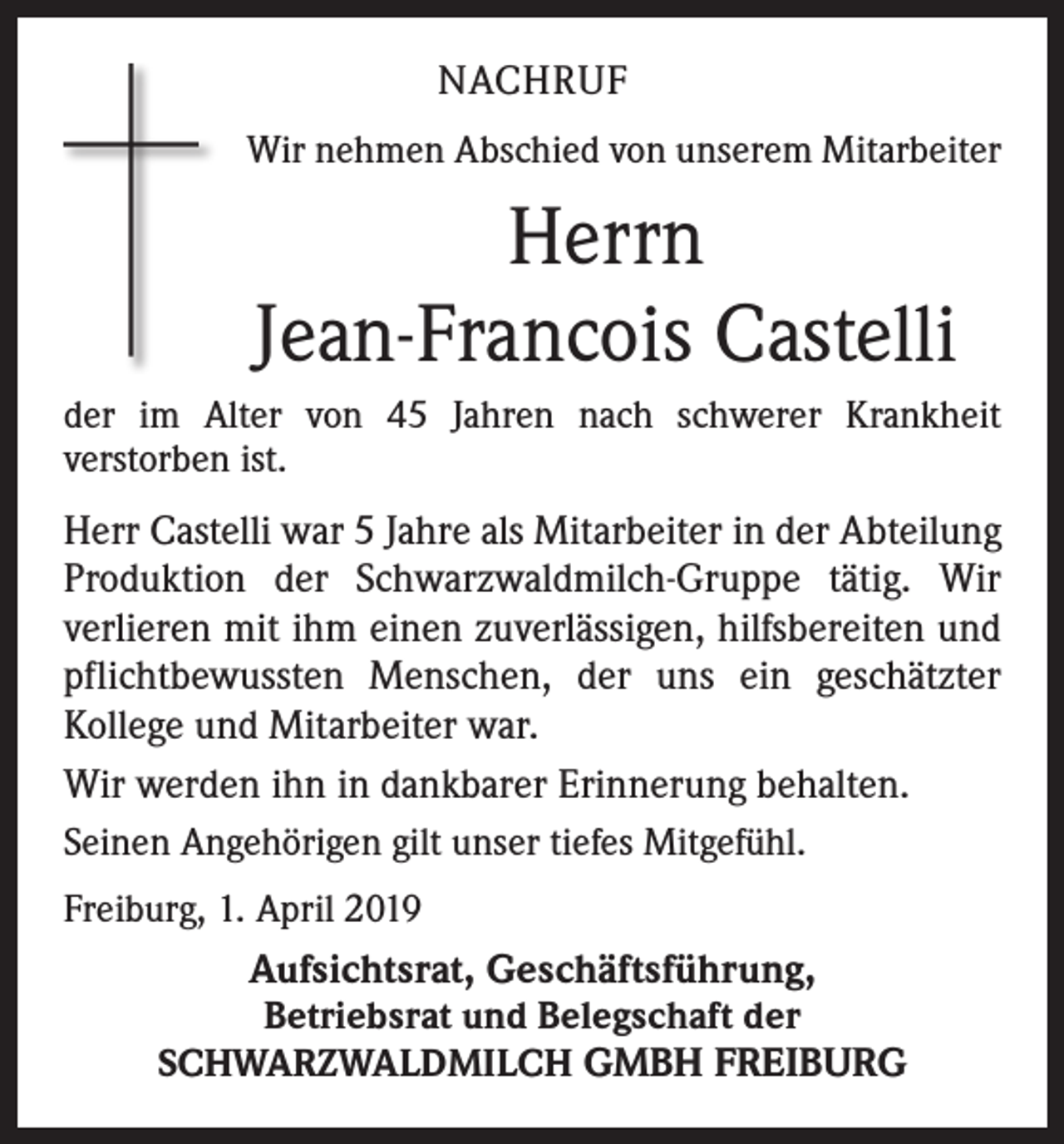 <p>NACHRUF<br />Wir nehmen Abschied von unserem Mitarbeiter</p><p>Herrn<br />Jean-Francois Castelli<br />der im Alter von 45 Jahren nach schwerer Krankheit<br />verstorben ist.</p><p>Herr Castelli war 5 Jahre als Mitarbeiter in der Abteilung<br />Produktion der Schwarzwaldmilch-Gruppe tätig. Wir<br />verlieren mit ihm einen zuverlässigen, hilfsbereiten und<br />pflichtbewussten Menschen, der uns ein geschätzter<br />Kollege und Mitarbeiter war.<br />Wir werden ihn in dankbarer Erinnerung behalten.<br />Seinen Angehörigen gilt unser tiefes Mitgefühl.<br />Freiburg, 1. April 2019</p><p>Aufsichtsrat, Geschäftsführung,<br />Betriebsrat und Belegschaft der<br />SCHWARZWALDMILCH GMBH FREIBURG</p>