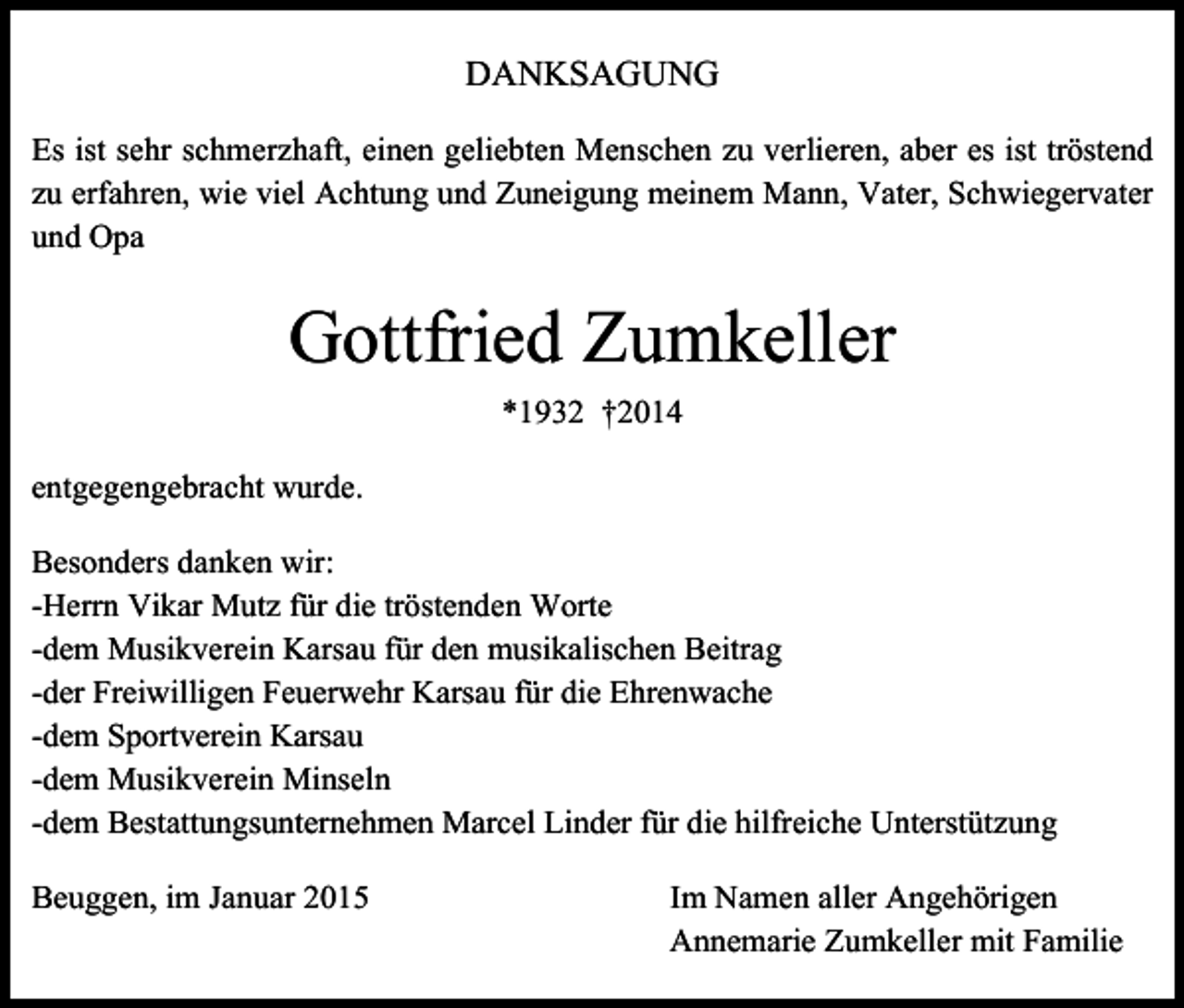 <p>DANKSAGUNG<br />Es ist sehr schmerzhaft, einen geliebten Menschen zu verlieren, aber es ist tröstend<br />zu erfahren, wie viel Achtung und Zuneigung meinem Mann, Vater, Schwiegervater<br />und Opa</p><p>Gottfried Zumkeller<br />*1932 †2014<br />entgegengebracht wurde.<br />Besonders danken wir:<br />-Herrn Vikar Mutz für die tröstenden Worte<br />-dem Musikverein Karsau für den musikalischen Beitrag<br />-der Freiwilligen Feuerwehr Karsau für die Ehrenwache<br />-dem Sportverein Karsau<br />-dem Musikverein Minseln<br />-dem Bestattungsunternehmen Marcel Linder für die hilfreiche Unterstützung<br />Beuggen, im Januar 2015</p><p>Im Namen aller Angehörigen<br />Annemarie Zumkeller mit Familie</p>