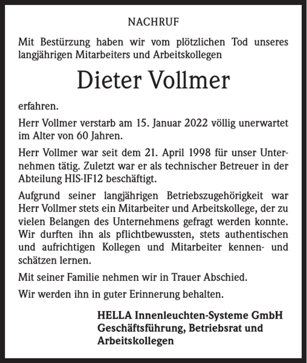 <p>NACHRUF<br />Mit Bestürzung haben wir vom plötzlichen Tod unseres<br />­langjährigen Mitarbeiters und Arbeitskollegen</p><p>Dieter Vollmer<br />erfahren.<br />Herr Vollmer verstarb am 15. Januar 2022 völlig unerwartet<br />im Alter von 60 Jahren.<br />Herr Vollmer war seit dem 21. April 1998 für unser Unternehmen tätig. Zuletzt war er als technischer Betreuer in der<br />Abteilung HIS-IF12 beschäftigt.<br />Aufgrund seiner langjährigen Betriebszugehörigkeit war<br />Herr Vollmer stets ein Mitarbeiter und Arbeitskollege, der zu<br />vielen Belangen des Unternehmens gefragt werden konnte.<br />Wir durften ihn als pflichtbewussten, stets authentischen<br />und aufrichtigen Kollegen und Mitarbeiter kennen- und<br />schätzen lernen.<br />Mit seiner Familie nehmen wir in Trauer Abschied.<br />Wir werden ihn in guter Erinnerung behalten.<br />HELLA Innenleuchten-Systeme GmbH<br />Geschäftsführung, Betriebsrat und<br />Arbeitskollegen</p>