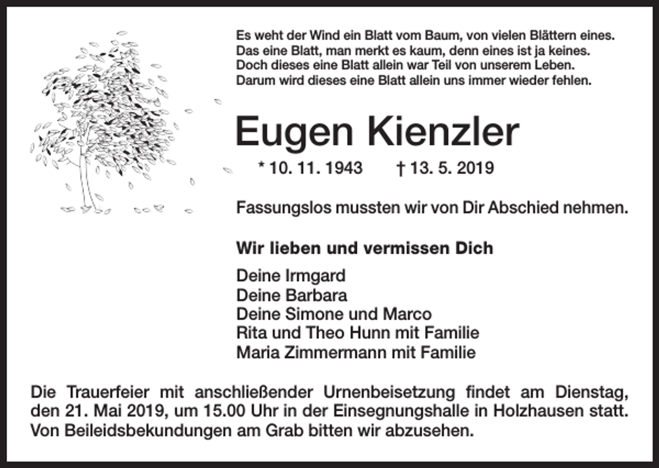 <p>Es weht der Wind ein Blatt vom Baum, von vielen Blättern eines.<br />Das eine Blatt, man merkt es kaum, denn eines ist ja keines.<br />Doch dieses eine Blatt allein war Teil von unserem Leben.<br />Darum wird dieses eine Blatt allein uns immer wieder fehlen.</p><p>Eugen Kienzler<br />* 10. 11. 1943 † 13. 5. 2019<br />Fassungslos mussten wir von Dir Abschied nehmen.<br />Wir lieben und vermissen Dich<br />Deine Irmgard<br />Deine Barbara<br />Deine Simone und Marco<br />Rita und Theo Hunn mit Familie<br />Maria Zimmermann mit Familie<br />Die Trauerfeier mit anschließender Urnenbeisetzung findet am Dienstag,<br />den 21. Mai 2019, um 15.00 Uhr in der Einsegnungshalle in Holzhausen statt.<br />Von Beileidsbekundungen am Grab bitten wir abzusehen.</p>
