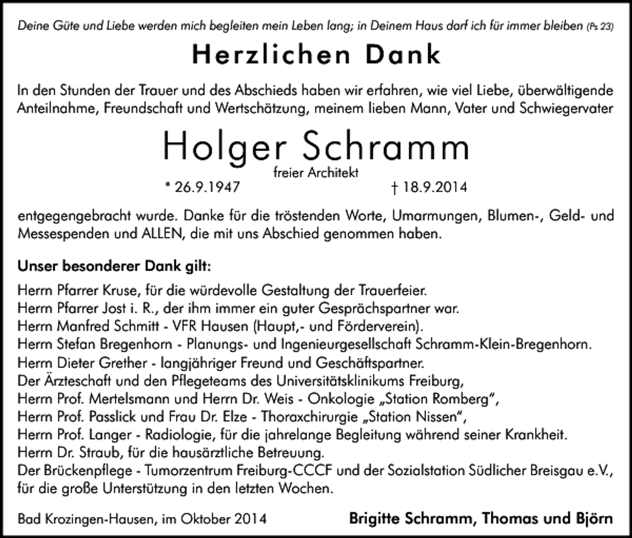 <p>Deine Güte und Liebe werden mich begleiten mein Leben lang; in Deinem Haus darf ich für immer bleiben (Ps 23)</p><p>Herzlichen Dank<br />In den Stunden der Trauer und des Abschieds haben wir erfahren, wie viel Liebe, überwältigende<br />Anteilnahme, Freundschaft und Wertschätzung, meinem lieben Mann, Vater und Schwiegervater</p><p>Holger Schramm<br />* 26.9.1947</p><p>freier Architekt</p><p>† 18.9.2014</p><p>entgegengebracht wurde. Danke für die tröstenden Worte, Umarmungen, Blumen-, Geld- und<br />Messespenden und ALLEN, die mit uns Abschied genommen haben.<br />Unser besonderer Dank gilt:<br />Herrn Pfarrer Kruse, für die würdevolle Gestaltung der Trauerfeier.<br />Herrn Pfarrer Jost i. R., der ihm immer ein guter Gesprächspartner war.<br />Herrn Manfred Schmitt - VFR Hausen (Haupt,- und Förderverein).<br />Herrn Stefan Bregenhorn - Planungs- und Ingenieurgesellschaft Schramm-Klein-Bregenhorn.<br />Herrn Dieter Grether - langjähriger Freund und Geschäftspartner.<br />Der Ärzteschaft und den Pflegeteams des Universitätsklinikums Freiburg,<br />Herrn Prof. Mertelsmann und Herrn Dr. Weis - Onkologie „Station Romberg“,<br />Herrn Prof. Passlick und Frau Dr. Elze - Thoraxchirurgie „Station Nissen“,<br />Herrn Prof. Langer - Radiologie, für die jahrelange Begleitung während seiner Krankheit.<br />Herrn Dr. Straub, für die hausärztliche Betreuung.<br />Der Brückenpflege - Tumorzentrum Freiburg-CCCF und der Sozialstation Südlicher Breisgau e.V.,<br />für die große Unterstützung in den letzten Wochen.<br />Bad Krozingen-Hausen, im Oktober 2014</p><p>Brigitte Schramm, Thomas und Björn</p>