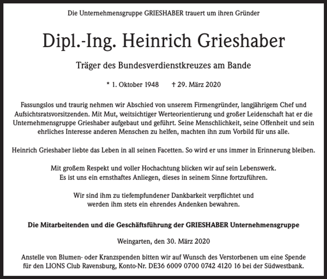 <p>Die Unternehmensgruppe GRIESHABER trauert um ihren Gründer</p><p>Dipl.-Ing. Heinrich Grieshaber<br />Träger des Bundesverdienstkreuzes am Bande<br />* 1. Oktober 1948</p><p>† 29. März 2020</p><p>Fassungslos und traurig nehmen wir Abschied von unserem Firmengründer, langjährigem Chef und<br />Aufsichtsratsvorsitzenden. Mit Mut, weitsichtiger Werteorientierung und großer Leidenschaft hat er die<br />Unternehmensgruppe Grieshaber aufgebaut und geführt. Seine Menschlichkeit, seine Offenheit und sein<br />ehrliches Interesse anderen Menschen zu helfen, machten ihn zum Vorbild für uns alle.<br />Heinrich Grieshaber liebte das Leben in all seinen Facetten. So wird er uns immer in Erinnerung bleiben.<br />Mit großem Respekt und voller Hochachtung blicken wir auf sein Lebenswerk.<br />Es ist uns ein ernsthaftes Anliegen, dieses in seinem Sinne fortzuführen.<br />Wir sind ihm zu tiefempfundener Dankbarkeit verpflichtet und<br />werden ihm stets ein ehrendes Andenken bewahren.<br />Die Mitarbeitenden und die Geschäftsführung der GRIESHABER Unternehmensgruppe<br />Weingarten, den 30. März 2020<br />Anstelle von Blumen- oder Kranzspenden bitten wir auf Wunsch des Verstorbenen um eine Spende<br />für den LIONS Club Ravensburg, Konto-Nr. DE3009 070742 4120 16 bei der Südwestbank.</p>