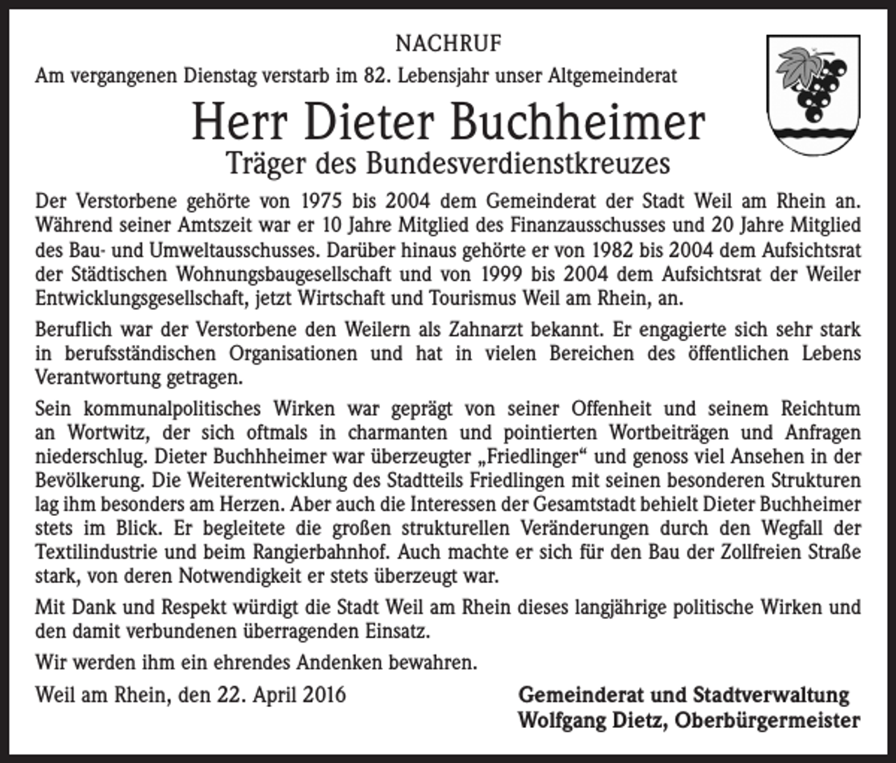 <p>NACHRUF<br />Am vergangenen Dienstag verstarb im 82. Lebensjahr unser Altgemeinderat</p><p>Herr Dieter Buchheimer<br />Träger des Bundesverdienstkreuzes</p><p>Der Verstorbene gehörte von 1975 bis 2004 dem Gemeinderat der Stadt Weil am Rhein an.<br />Während seiner Amtszeit war er 10 Jahre Mitglied des Finanzausschusses und 20 Jahre Mitglied<br />des Bau- und Umweltausschusses. Darüber hinaus gehörte er von 1982 bis 2004 dem Aufsichtsrat<br />der Städtischen Wohnungsbaugesellschaft und von 1999 bis 2004 dem Aufsichtsrat der Weiler<br />Entwicklungsgesellschaft, jetzt Wirtschaft und Tourismus Weil am Rhein, an.<br />Beruflich war der Verstorbene den Weilern als Zahnarzt bekannt. Er engagierte sich sehr stark<br />in berufsständischen Organisationen und hat in vielen Bereichen des öffentlichen Lebens<br />Verantwortung getragen.<br />Sein kommunalpolitisches Wirken war geprägt von seiner Offenheit und seinem Reichtum<br />an Wortwitz, der sich oftmals in charmanten und pointierten Wortbeiträgen und Anfragen<br />niederschlug. Dieter Buchhheimer war überzeugter „Friedlinger“ und genoss viel Ansehen in der<br />Bevölkerung. Die Weiterentwicklung des Stadtteils Friedlingen mit seinen besonderen Strukturen<br />lag ihm besonders am Herzen. Aber auch die Interessen der Gesamtstadt behielt Dieter Buchheimer<br />stets im Blick. Er begleitete die großen strukturellen Veränderungen durch den Wegfall der<br />Textilindustrie und beim Rangierbahnhof. Auch machte er sich für den Bau der Zollfreien Straße<br />stark, von deren Notwendigkeit er stets überzeugt war.<br />Mit Dank und Respekt würdigt die Stadt Weil am Rhein dieses langjährige politische Wirken und<br />den damit verbundenen überragenden Einsatz.<br />Wir werden ihm ein ehrendes Andenken bewahren.<br />Weil am Rhein, den 22. April 2016 Gemeinderat und Stadtverwaltung<br />Wolfgang Dietz, Oberbürgermeister</p>